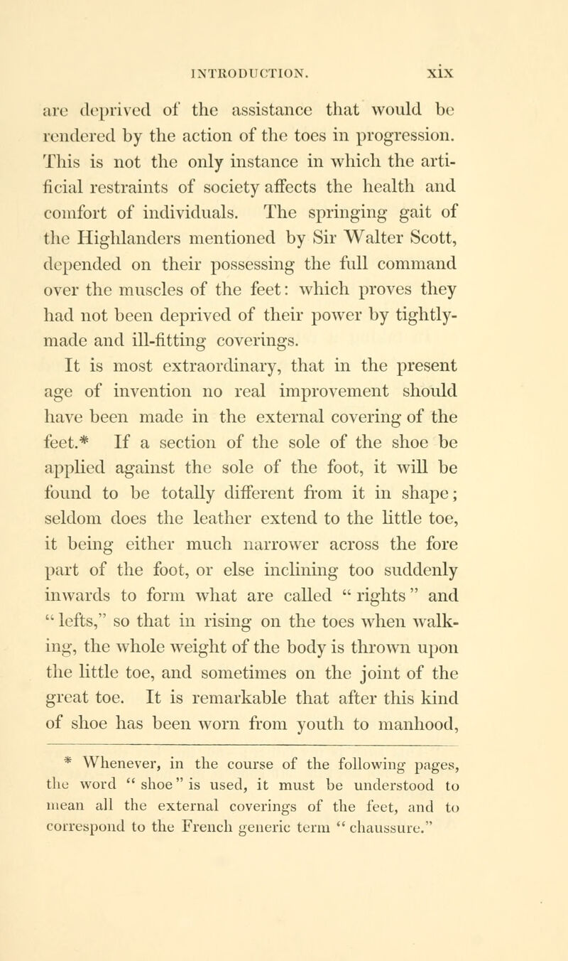 are deprived of the assistance that would be rendered by the action of the toes in progression. This is not the only instance in which the arti- ficial restraints of society affects the health and comfort of individuals. The springing gait of the Highlanders mentioned by Sir Walter Scott, depended on their possessing the full command over the muscles of the feet: which proves they had not been deprived of their power by tightly- made and ill-fitting coverings. It is most extraordinary, that in the present age of invention no real improvement should have been made in the external covering of the feet.* If a section of the sole of the shoe be applied against the sole of the foot, it will be found to be totally different from it in shape; seldom does the leather extend to the little toe, it being either much narrower across the fore part of the foot, or else inclining too suddenly inwards to form what are called  rights and  lefts, so that in rising on the toes when walk- ing, the whole weight of the body is thrown upon the little toe, and sometimes on the joint of the great toe. It is remarkable that after this kind of shoe has been worn from youth to manhood, * Whenever, in the course of the following pages, the word  shoe is used, it must be understood to mean all the external coverings of the feet, and to correspond to the French generic term  chaussure.