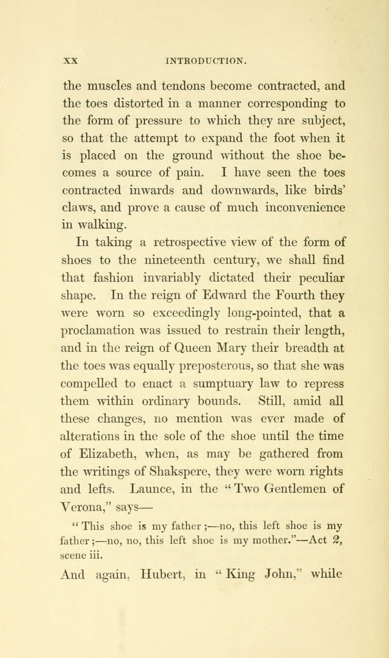 the muscles and tendons become contracted, and the toes distorted in a manner corresponding to the form of pressure to which they are subject, so that the attempt to expand the foot when it is placed on the ground without the shoe be- comes a source of pain. I have seen the toes contracted inwards and downwards, like birds' claws, and prove a cause of much inconvenience in walking. In taking a retrospective view of the form of shoes to the nineteenth century, we shall find that fashion invariably dictated their peculiar shape. In the reign of Edward the Fourth they were worn so exceedingly long-pointed, that a proclamation was issued to restrain their length, and in the reign of Queen Mary their breadth at the toes was equally preposterous, so that she was compelled to enact a sumptuary law to repress them within ordinary bounds. Still, amid all these changes, no mention was ever made of alterations in the sole of the shoe until the time of Elizabeth, when, as may be gathered from the writings of Shakspere, they were worn rights and lefts. Launce, in the  Two Gentlemen of Verona, says—  This shoe is my father;—no, this left shoe is my father;—no, no, this left shoe is my mother.—Act 2, scene iii. And again. Hubert, in  King John, while