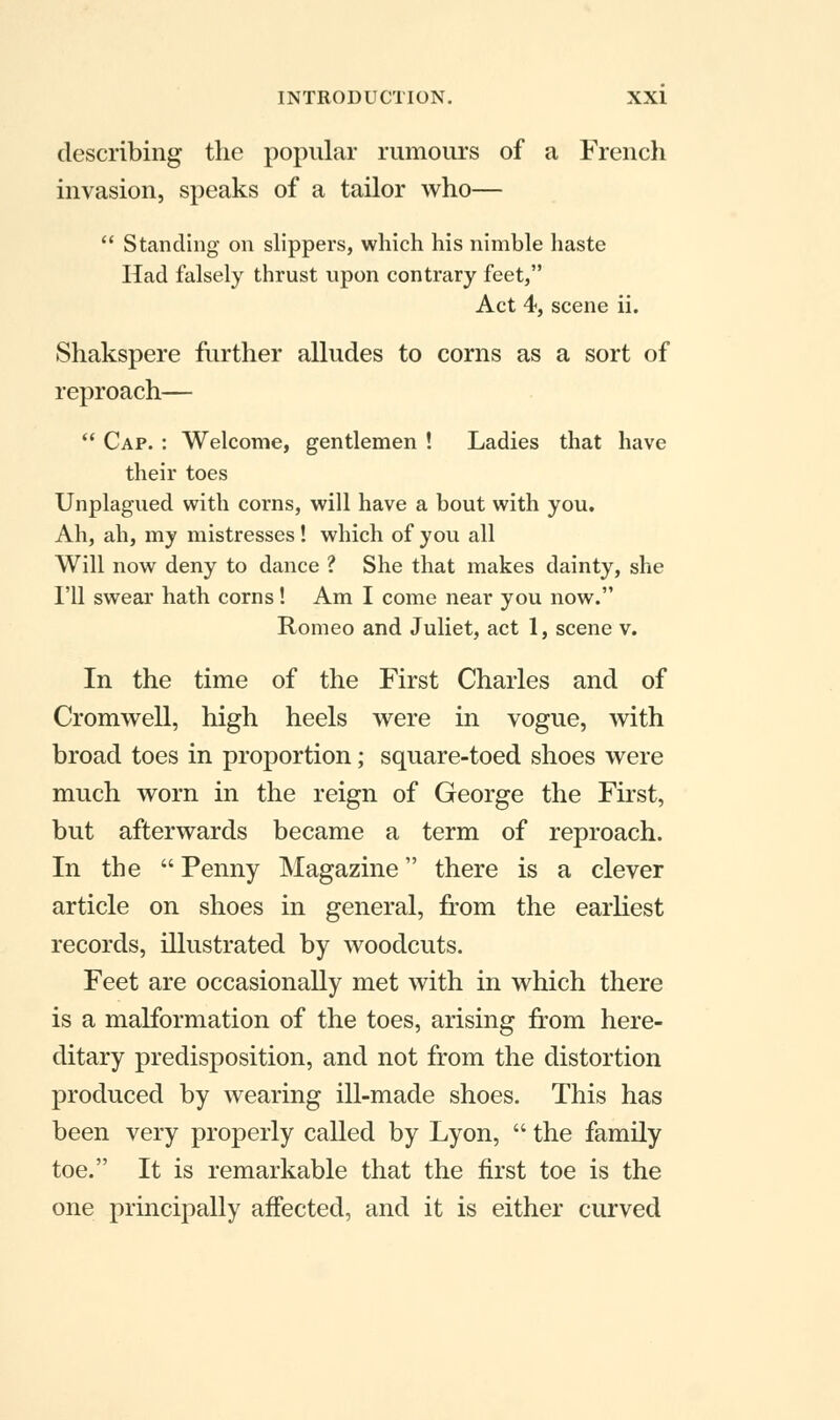 describing the popular rumours of a French invasion, speaks of a tailor who—  Standing on slippers, which his nimble haste Had falsely thrust upon contrary feet, Act 4, scene ii. Shakspere further alludes to corns as a sort of reproach—  Cap. : Welcome, gentlemen ! Ladies that have their toes Unplagued with corns, will have a bout with you. Ah, ah, my mistresses! which of you all Will now deny to dance ? She that makes dainty, she I'll swear hath corns! Am I come near you now. Romeo and Juliet, act 1, scene v. In the time of the First Charles and of Cromwell, high heels were in vogue, with broad toes in proportion; square-toed shoes were much worn in the reign of George the First, but afterwards became a term of reproach. In the  Penny Magazine there is a clever article on shoes in general, from the earliest records, illustrated by woodcuts. Feet are occasionally met with in which there is a malformation of the toes, arising from here- ditary predisposition, and not from the distortion produced by wearing ill-made shoes. This has been very properly called by Lyon,  the family toe. It is remarkable that the first toe is the one principally affected, and it is either curved