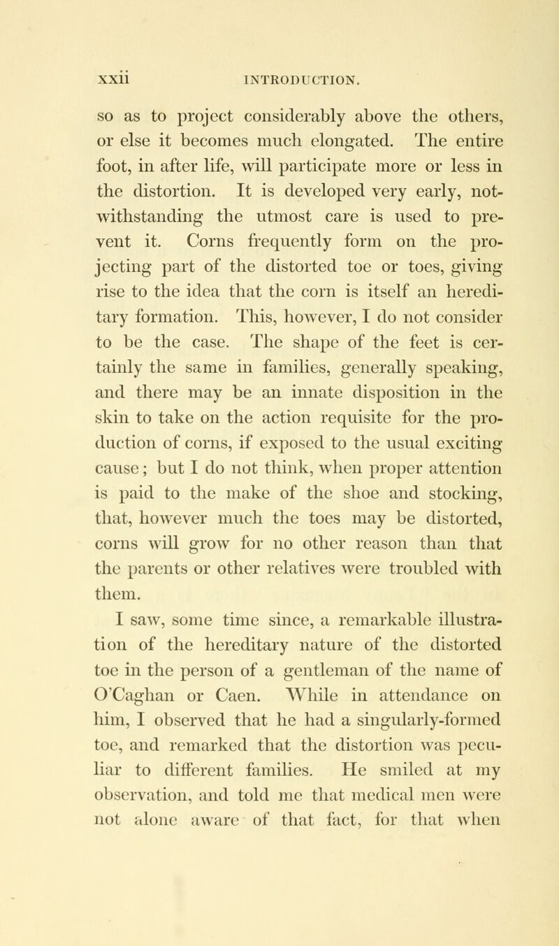 so as to project considerably above the others, or else it becomes much elongated. The entire foot, in after life, will participate more or less in the distortion. It is developed very early, not- withstanding the utmost care is used to pre- vent it. Corns frequently form on the pro- jecting part of the distorted toe or toes, giving rise to the idea that the corn is itself an heredi- tary formation. This, however, I do not consider to be the case. The shape of the feet is cer- tainly the same in families, generally speaking, and there may be an innate disposition in the skin to take on the action requisite for the pro- duction of corns, if exposed to the usual exciting cause; but I do not think, when proper attention is paid to the make of the shoe and stocking, that, however much the toes may be distorted, corns will grow for no other reason than that the parents or other relatives were troubled with them. I saw, some time since, a remarkable illustra- tion of the hereditary nature of the distorted toe in the person of a gentleman of the name of O'Caghan or Caen. While in attendance on him, I observed that he had a singularly-formed toe, and remarked that the distortion was pecu- liar to different families. He smiled at my observation, and told me that medical men were not alone aware of that fact, for that when