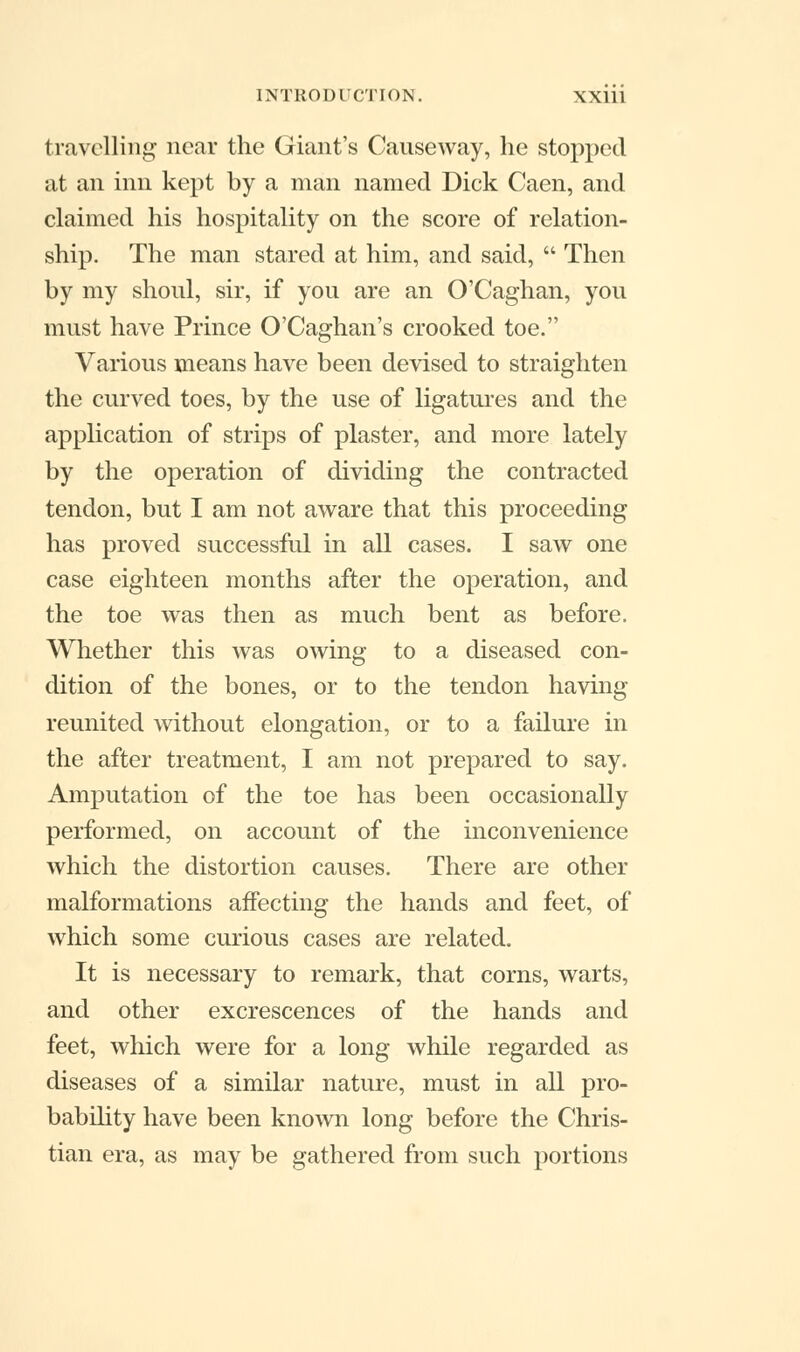 travelling near the Giant's Causeway, he stopped at an inn kept by a man named Dick Caen, and claimed his hospitality on the score of relation- ship. The man stared at him, and said,  Then by my shoul, sir, if you are an O'Caghan, you must have Prince O'Caghan's crooked toe. Various means have been devised to straighten the curved toes, by the use of ligatures and the application of strips of plaster, and more lately by the operation of dividing the contracted tendon, but I am not aware that this proceeding has proved successful in all cases. I saw one case eighteen months after the operation, and the toe was then as much bent as before. Whether this was owing to a diseased con- dition of the bones, or to the tendon having reunited without elongation, or to a failure in the after treatment, I am not prepared to say. Amputation of the toe has been occasionally performed, on account of the inconvenience which the distortion causes. There are other malformations affecting the hands and feet, of which some curious cases are related. It is necessary to remark, that corns, warts, and other excrescences of the hands and feet, which were for a long while regarded as diseases of a similar nature, must in all pro- bability have been known long before the Chris- tian era, as may be gathered from such portions