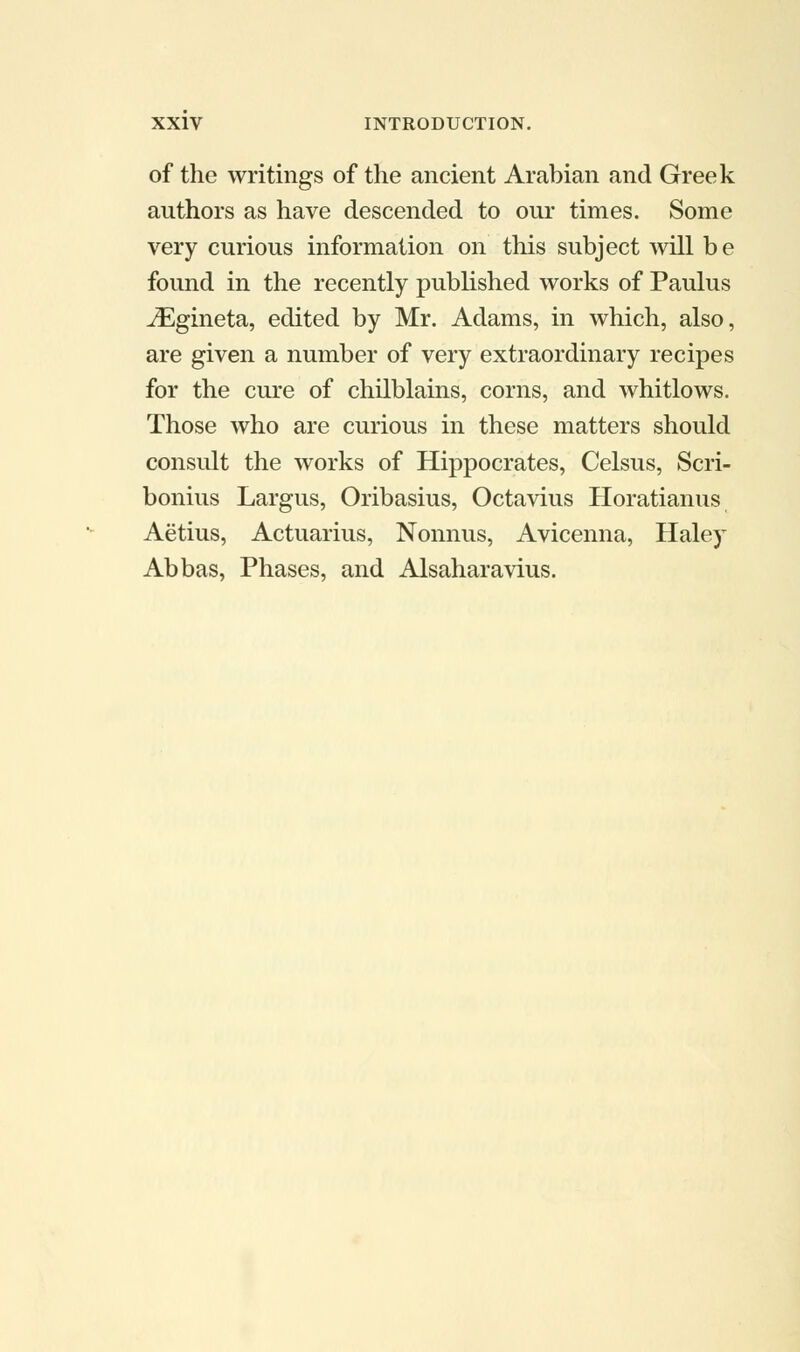 of the writings of the ancient Arabian and Greek authors as have descended to our times. Some very curious information on this subject will b e found in the recently published works of Paulus iEgineta, edited by Mr. Adams, in which, also, are given a number of very extraordinary recipes for the cure of chilblains, corns, and whitlows. Those who are curious in these matters should consult the works of Hippocrates, Celsus, Scri- bonius Largus, Oribasius, Octavius Horatianus Aetius, Actuarius, Nonnus, Avicenna, Haley Abbas, Phases, and Alsaharavius.
