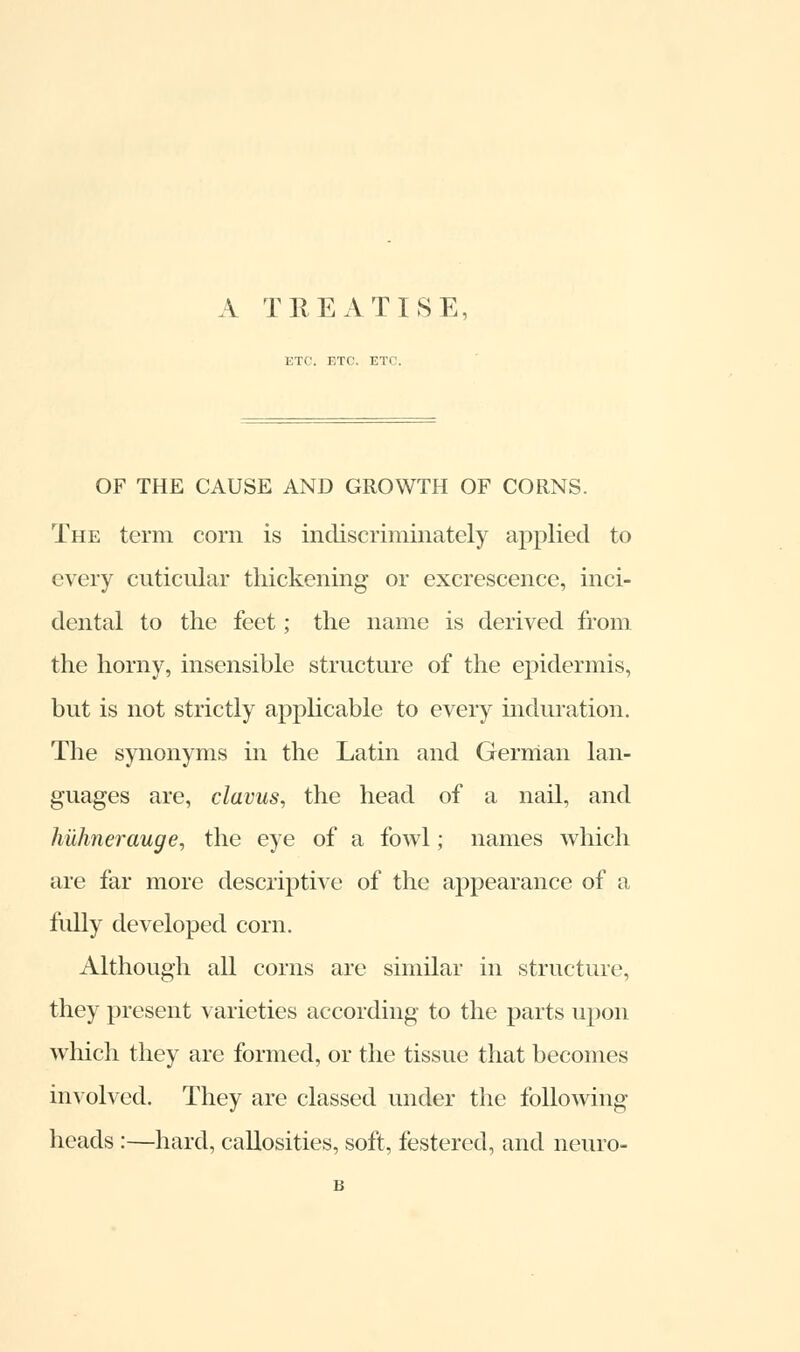 A TREATISE, ETC. F.TC. ETC. OF THE CAUSE AND GROWTH OF CORNS. The term corn is indiscriminately applied to every cuticular thickening- or excrescence, inci- dental to the feet; the name is derived from the horny, insensible structure of the epidermis, but is not strictly applicable to every induration. The synonyms in the Latin and German lan- guages are, clavus, the head of a nail, and huhnerauge, the eye of a fowl; names which are far more descriptive of the appearance of a fully developed corn. Although all corns are similar in structure, they present varieties according to the parts upon which they are formed, or the tissue that becomes involved. They are classed under the following- heads :—hard, callosities, soft, festered, and neuro- B