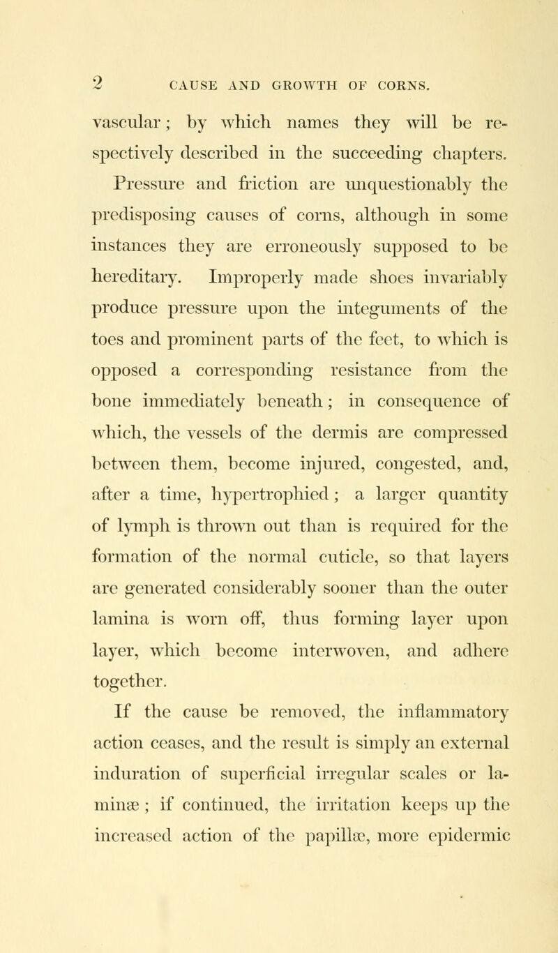 vascular; by which names they will be re- spectively described in the succeeding chapters. Pressure and friction are unquestionably the predisposing causes of corns, although in some instances they are erroneously supposed to be hereditary. Improperly made shoes invariably produce pressure upon the integuments of the toes and prominent parts of the feet, to which is opposed a corresponding resistance from the bone immediately beneath; in consequence of which, the vessels of the dermis are compressed between them, become injured, congested, and, after a time, hypertrophied; a larger quantity of lymph is thrown out than is required for the formation of the normal cuticle, so that layers are generated considerably sooner than the outer lamina is wrorn off, thus forming layer upon layer, which become interwoven, and adhere together. If the cause be removed, the inflammatory action ceases, and the result is simply an external induration of superficial irregular scales or la- mina? ; if continued, the irritation keeps up the increased action of the papilla?, more epidermic