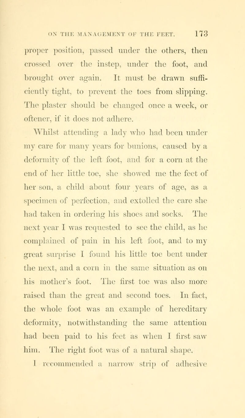 proper position, passed under the others, then crossed over the instep, under the foot, and brought over again. It must be drawn suffi- ciently tight, to prevent the toes from slipping. The plaster should be changed once a week, or oftener, if it does not adhere. Whilst attending a lady who had been under my care for many years for bunions, caused by a deformity of the left foot, and for a corn at the end of her little toe, she showed me the feet of her son, a child about four years of age, as a specimen of perfection, and extolled the care she had taken in ordering his shoes and socks. The next year I was requested to see the child, as he complained of pain in his left foot, and to my great surprise I found his little toe bent under the next, and a corn in the same situation as on his mother's foot. The first toe was also more raised than the great and second toes. In fact, the whole foot was an example of hereditary deformity, notwithstanding the same attention had been paid to his feet as when I first saw him. The right foot was of a natural shape. I recommended a narrow strip of adhesive