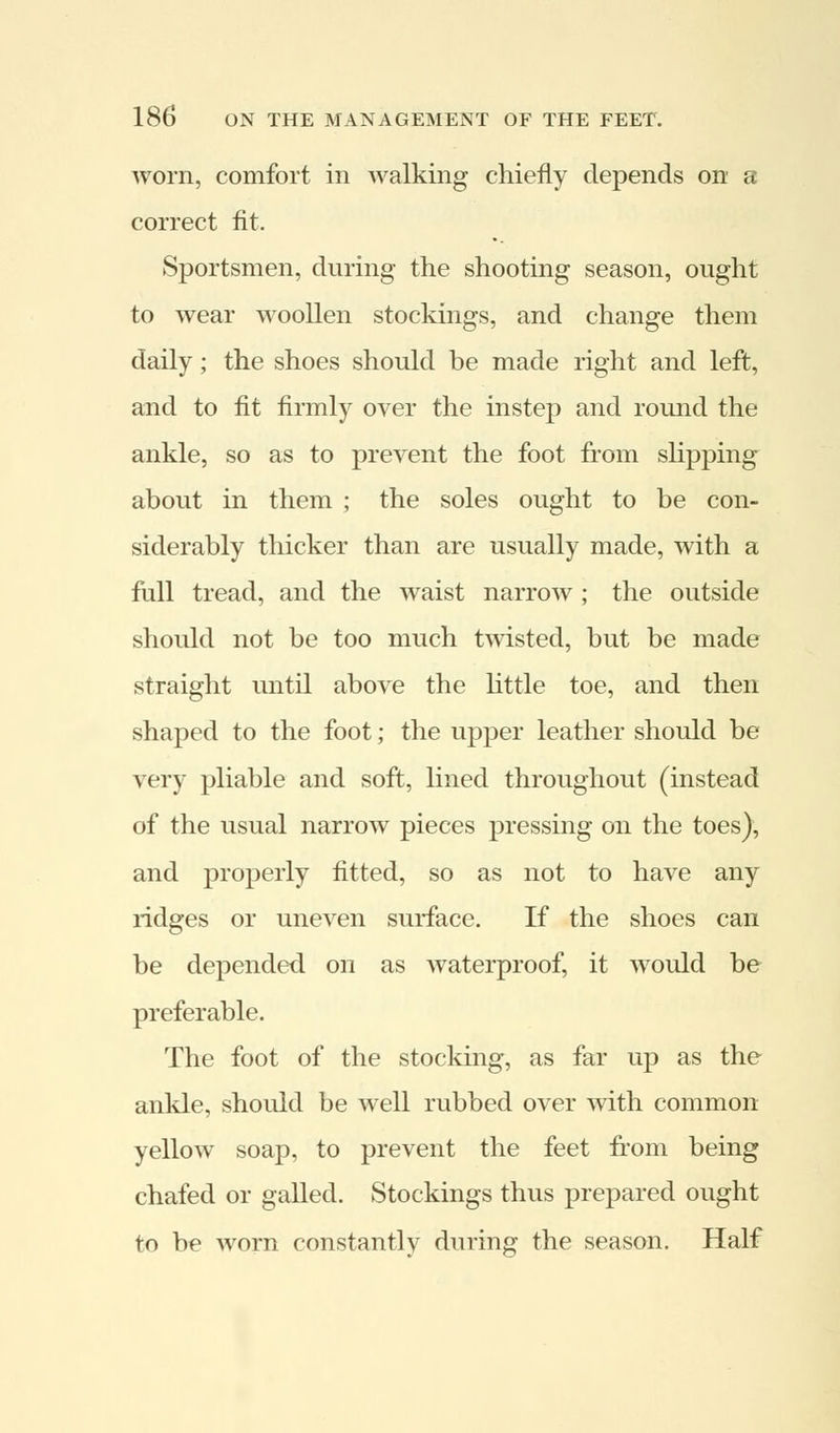 worn, comfort in walking chiefly depends on a correct fit. Sportsmen, during the shooting season, ought to wear woollen stockings, and change them daily; the shoes should be made right and left, and to fit firmly over the instep and round the ankle, so as to prevent the foot from slipping about in them ; the soles ought to be con- siderably thicker than are usually made, with a full tread, and the waist narrow ; the outside should not be too much twisted, but be made straight until above the little toe, and then shaped to the foot; the upper leather should be very pliable and soft, lined throughout (instead of the usual narrow pieces pressing on the toes), and properly fitted, so as not to have any ridges or uneven surface. If the shoes can be depended on as waterproof, it would be preferable. The foot of the stocking, as far up as the ankle, should be well rubbed over with common yellow soap, to prevent the feet from being chafed or galled. Stockings thus prepared ought to be worn constantly during the season. Half