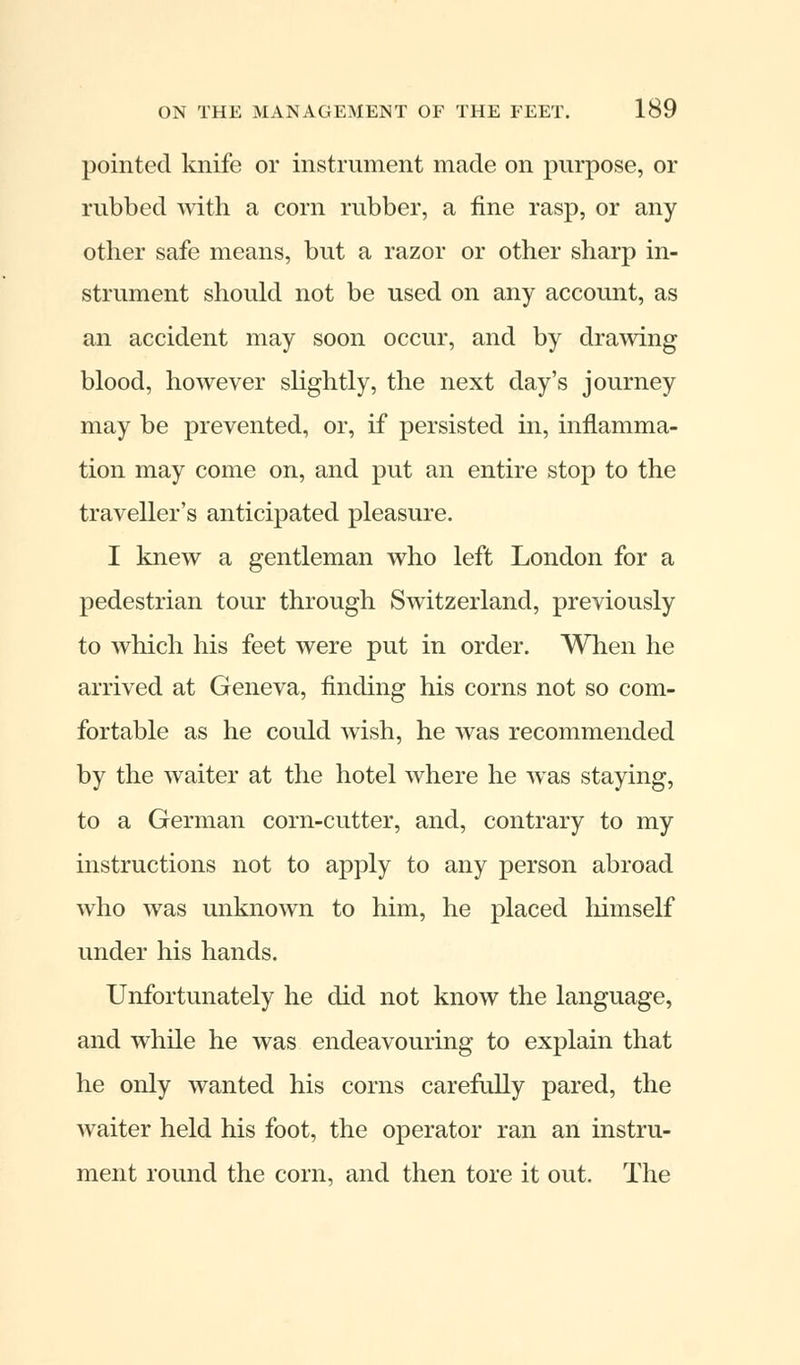 pointed knife or instrument made on purpose, or rubbed with a corn rubber, a fine rasp, or any other safe means, but a razor or other sharp in- strument should not be used on any account, as an accident may soon occur, and by drawing blood, however slightly, the next day's journey may be prevented, or, if persisted in, inflamma- tion may come on, and put an entire stop to the traveller's anticipated pleasure. I knew a gentleman who left London for a pedestrian tour through Switzerland, previously to which his feet were put in order. When he arrived at Geneva, finding his corns not so com- fortable as he could wish, he was recommended by the waiter at the hotel where he was staying, to a German corn-cutter, and, contrary to my instructions not to apply to any person abroad who was unknown to him, he placed himself under his hands. Unfortunately he did not know the language, and while he was endeavouring to explain that he only wanted his corns carefully pared, the waiter held his foot, the operator ran an instru- ment round the corn, and then tore it out. The