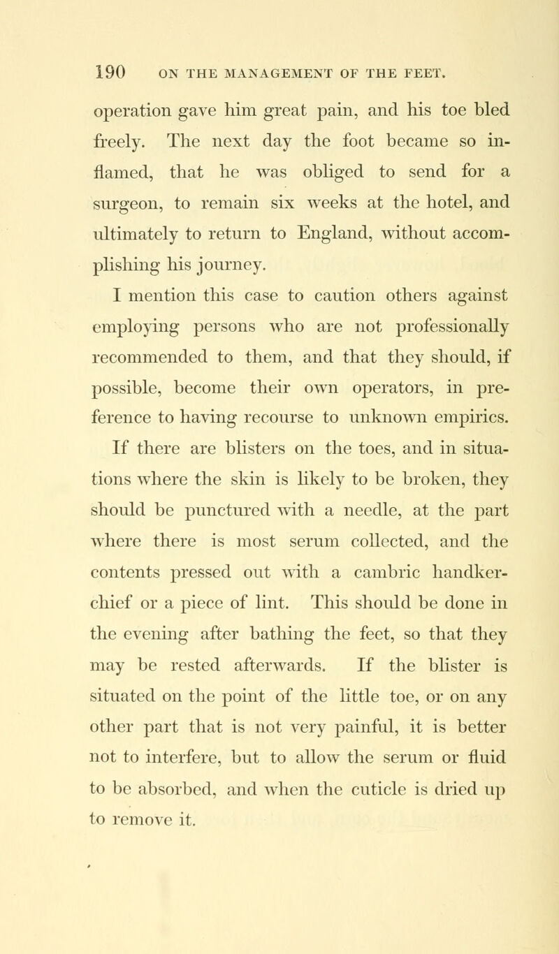 operation gave him great pain, and his toe bled freely. The next day the foot became so in- flamed, that he was obliged to send for a surgeon, to remain six weeks at the hotel, and ultimately to return to England, without accom- plishing his journey. I mention this case to caution others against employing persons who are not professionally recommended to them, and that they should, if possible, become their own operators, in pre- ference to having recourse to unknown empirics. If there are blisters on the toes, and in situa- tions where the skin is likely to be broken, they should be punctured with a needle, at the part where there is most serum collected, and the contents pressed out with a cambric handker- chief or a piece of lint. This should be done in the evening after bathing the feet, so that they may be rested afterwards. If the blister is situated on the point of the little toe, or on any other part that is not very painful, it is better not to interfere, but to allow the serum or fluid to be absorbed, and when the cuticle is dried up to remove it.