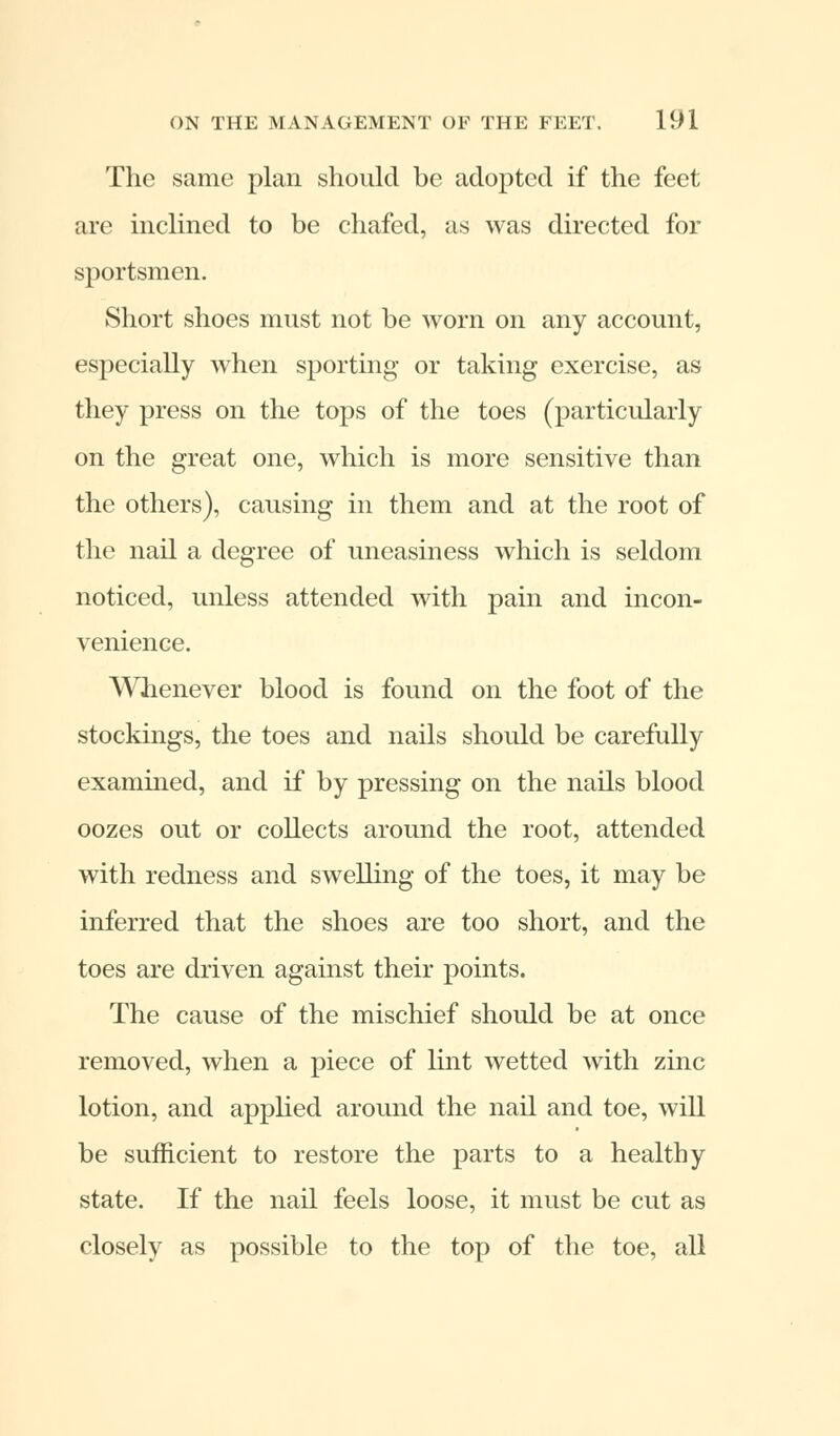 The same plan should be adopted if the feet are inclined to be chafed, as was directed for sportsmen. Short shoes must not be worn on any account, especially when sporting or taking exercise, as they press on the tops of the toes (particularly on the great one, which is more sensitive than the others), causing in them and at the root of the nail a degree of uneasiness which is seldom noticed, unless attended with pain and incon- venience. Whenever blood is found on the foot of the stockings, the toes and nails should be carefully examined, and if by pressing on the nails blood oozes out or collects around the root, attended with redness and swelling of the toes, it may be inferred that the shoes are too short, and the toes are driven against their points. The cause of the mischief should be at once removed, when a piece of lint wetted with zinc lotion, and applied around the nail and toe, will be sufficient to restore the parts to a healthy state. If the nail feels loose, it must be cut as closely as possible to the top of the toe, all