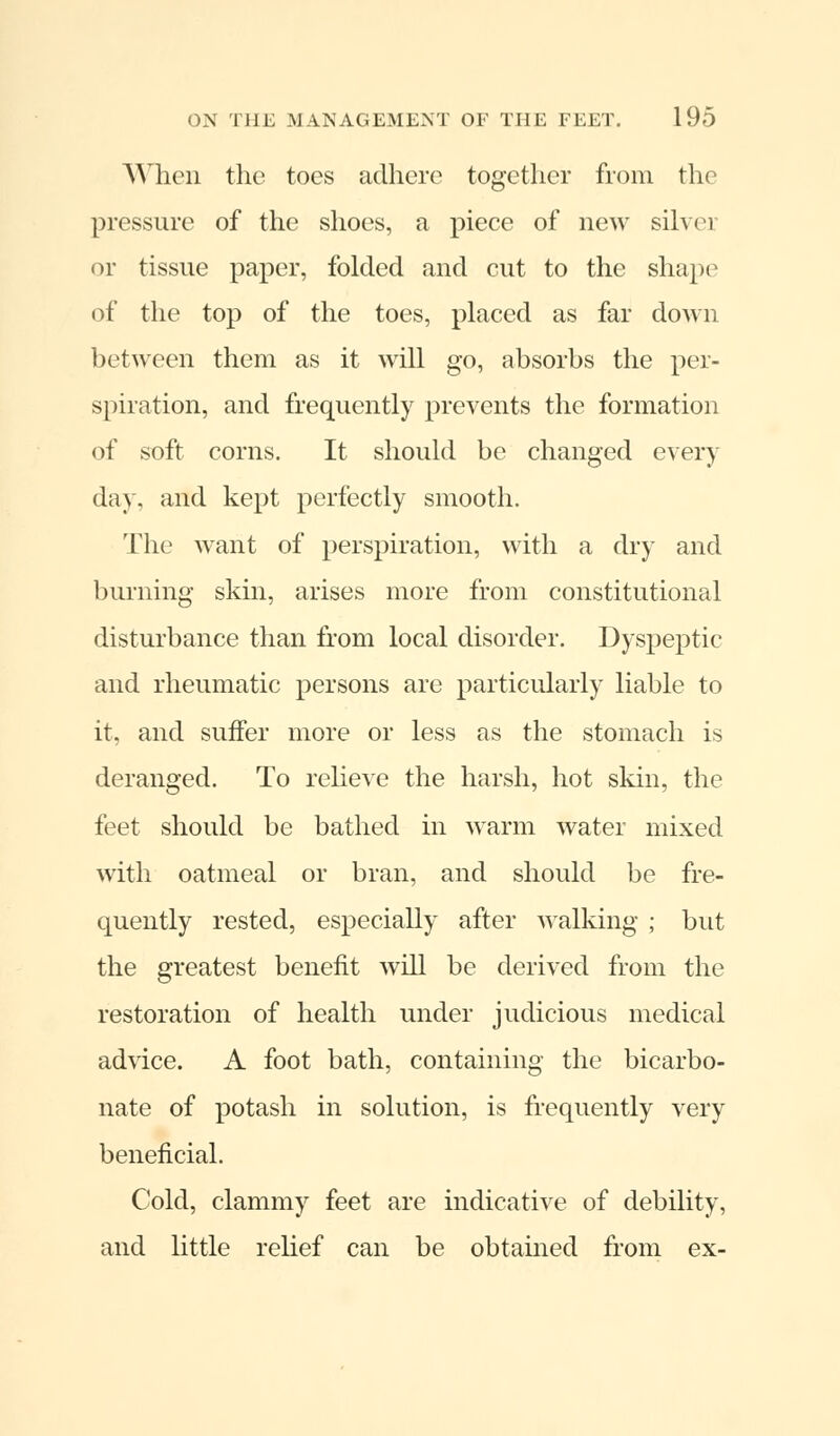 When the toes adhere together from the pressure of the shoes, a piece of new silvei or tissue paper, folded and cut to the shape of the top of the toes, placed as far down between them as it will go, absorbs the per- spiration, and frequently prevents the formation of soft corns. It should be changed every day, and kept perfectly smooth. The want of perspiration, with a dry and burning skin, arises more from constitutional disturbance than from local disorder. Dyspeptic and rheumatic persons are particularly liable to it, and suffer more or less as the stomach is deranged. To relieve the harsh, hot skin, the feet should be bathed in warm water mixed with oatmeal or bran, and should be fre- quently rested, especially after walking ; but the greatest benefit will be derived from the restoration of health under judicious medical advice. A foot bath, containing the bicarbo- nate of potash in solution, is frequently very beneficial. Cold, clammy feet are indicative of debility, and little relief can be obtained from ex-