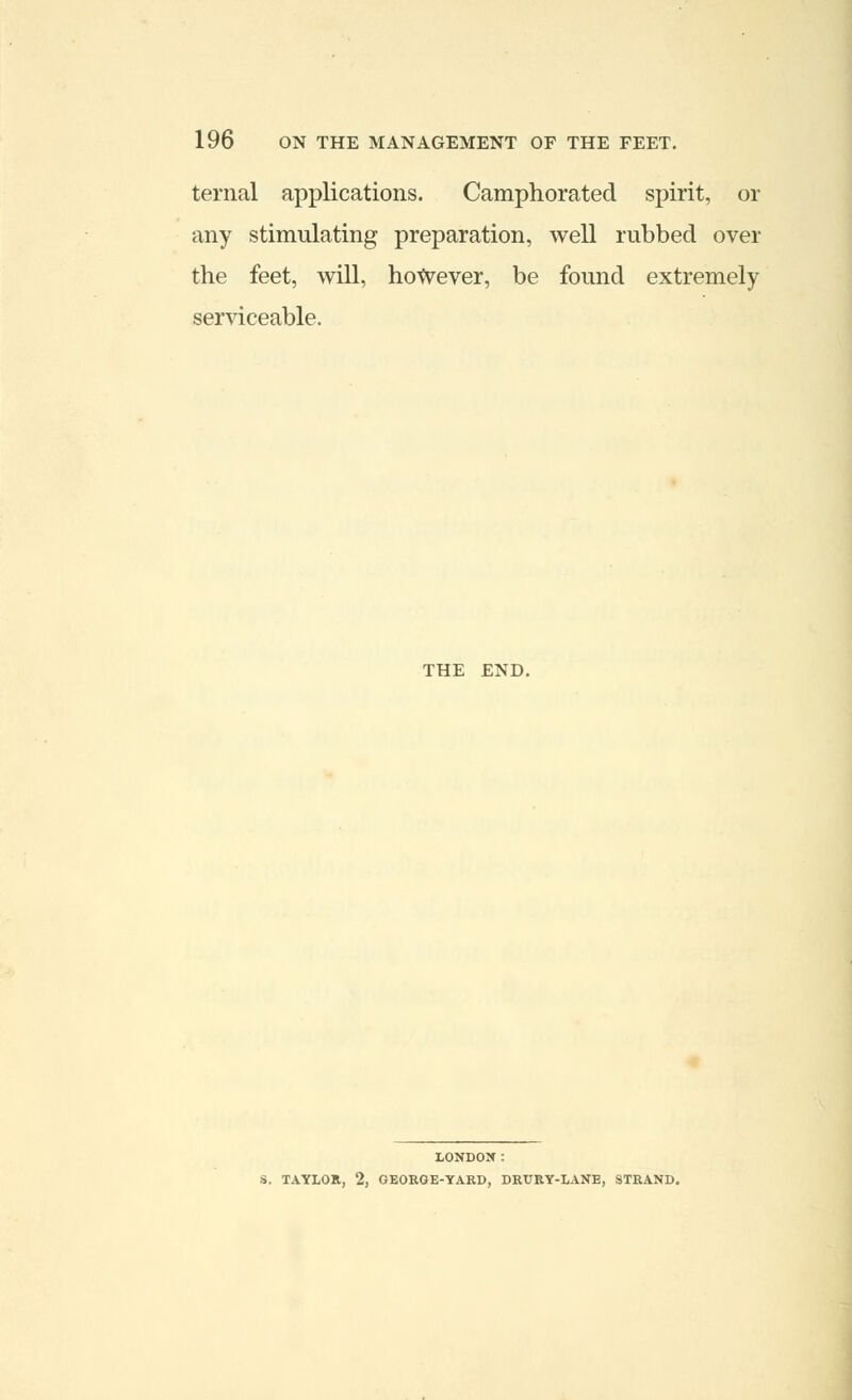 ternal applications. Camphorated spirit, or any stimulating preparation, well rubbed over the feet, will, however, be found extremely serviceable. THE END. LONDON: S. TAYLOR, 2, GEORGE-YARD, DRURY-LANE, STRAND.