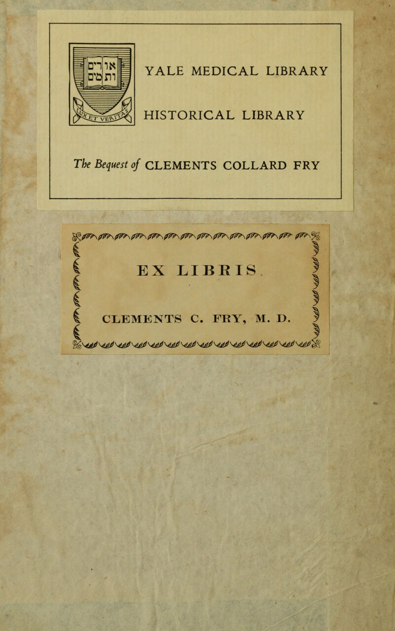 YALE MEDICAL LIBRARY HISTORICAL LIBRARY The Bequest of CLEMENTS COLLARD FRY { } i EX LIBRIS ! I. CLEMENTS C. FRY, M. D. S i }