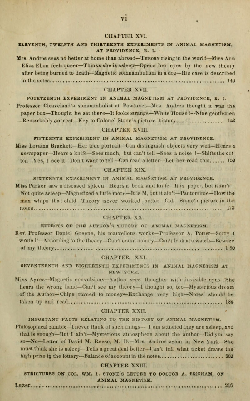 CHAPTER XVI ELEVENTH, TWELFTH AND THIRTEENTH EXPEBIMENT9 IN ANIMAL MAGNETISM, AT PROVIDENCE, R. I. Mrs. Andros sees no better at home than abroad—Theory rising in the world—Miss Ann Eliza Ebon feels queer—Thinks she is asleep—Opens her eyes by the new theoij after being burned to death—Magnetic somnambulism in a dog—His case is described in the notes 140 CHAPTER XVII. FOURTEENTH EXPERIMENT IN ANIMAL MAGNETISM AT PROVIDENCE, B. I. Professor Cleaveland's somnambulist at Pawtuxet—Mis. Andros thought it was the paper box—Thought he sat there—It looks strange—White House !—Nine gentlemen —Remarkably correct—Key to Colonel Stone's picture history 153 CHAPTER XVHI. FIFTEENTH EXPERIMENT IN ANIMAL MAGNETISM AT PROVIDENCE. Miss Loraina Bracken—Her true portrait—Can distinguish objects very well—Hears a newspaper—Hears a knife—Sees much, but can't tell—Sees a noise !—Shifts the cot- ton—Yes, I see it—Don't want to tell—Can read a letter—Let her read this 159 CHAPTER XIX. SIXTEENTH EXPERIMENT IN ANIMAL MAGNETISM AT PROVIDENCE. Miss Parker sawadiseased spleen—Hears a book and knife-It is paper, but itain't— Not quite asleep—Magnetized a little more—It is M, but it ain't—Pantomime—How the man whips that child—Theory never worked better—Col. Stone's piciureinthe notes 17J CHAPTER XX. EFFECTS OF THE AUTHOR'S THEORY OF ANIMAL MAGNETISM. Rev. Professor Daniel Greene, his marvellous works—Professor A. Potter—Sorry I wrote it—According to the theory—Can't count money—Can't look at a watch—Beware of my theory 160 CHAPTER XXI. SEVENTEENTH AND EIGHTEENTH EXPERIMENTS IN ANIMAL MAGNETISM AT NEW YORK. Miss Ayres—Magnetic convulsions—Author sees thoughts with invisible eyes—She hears the wrong hand—Can't see my theory—I thought so, too—Mysterious dream of the Author—Chips turned to money-Exchange very high—Notes should be taken up and read Is* CHAPTER XXII. IMPORTANT FACTS RELATING TO THE HISTORY OF ANIMAL MAGNETISM. Philosophical ramble—I never think of such things— I am satisfied they are asleep, and that is enough—But I ain't—Mysterious atmosphere about the author—Did you say so—No—Letter of David M. Reese, M. D.—Mrs. Andros again in New York—She must think she is asleep—Tells a great deal better—Can't tell what ticket draws the hiijh prize in the lottery—Balance of account in the notes 203 CHAPTER XXIII. 6TRICTUBES ON COL. WM. L. ETONe's LETTER TO DOCTOR A. BR1GHAM, ON ANIMAL MAGNETISM. Letter.... 216