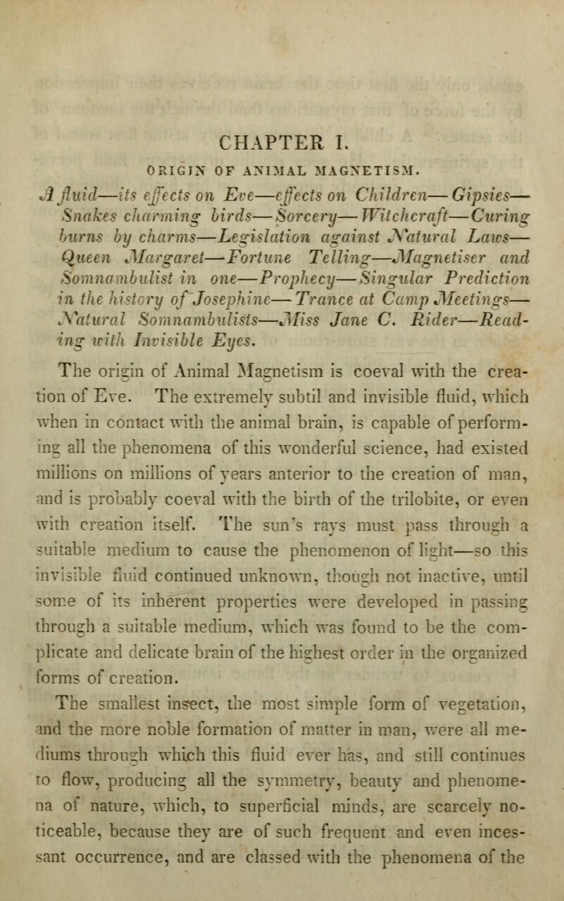 CHAPTER I. ORIGIN OF ANIMAL MAGNETISM. Jl fluid—its effects on Eve—effects on Children—Gipsies— Snakes charming birds—Sorcery— Witchcraft—Curing burns by charms—Legislation against Natural Laics— Queen JIargaret—Fortune Telling—JMagnetiser and Somnambulist in one—Prophecy—Singular Prediction in the history of Josephine—Trance at Camp .Meetings— Natural Somnambulists—Miss Jane C. Rider—Read- ing with Invisible Eyes. The origin of Animal Magnetism is coeval with the crea- tion of Eve. The extremely subtil and invisible fluid, which when in contact with the animal brain, is capable of perform- ing all the phenomena of this wonderful science, had existed millions on millions of years anterior to the creation of man, and is probably coeval with the birth of the trilobite, or even with creation itself. The sun's rays must pass through a suitable medium to cause the phenomenon of Kght—so this lufd continued unknown, though not inactive, some of its inherent properties were developed in passing through a suitable medium, which was found to be the com- plicate and delicate brain of the highest order in the organized forms of creation. The smallest inspect, the m le form of vegetation, and the more noble formation of matter in man, were all me- diums through which this fluid ever has, and still continues ro flow, producing all the symmetry, beauty and phenome- na of nature, which, to superficial minds, are scarcely no- ticeable, because they are of such frequent and even inces- sant occurrence, and are classed with the phenomena of the