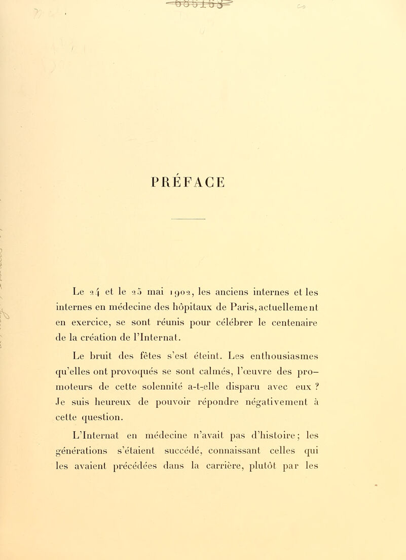 c^> PREFACE Le a4 et le 20 mai 1902, les anciens internes et les internes en médecine des hôpitaux de Paris,actuellement en exercice, se sont réunis pour célébrer le centenaire de la création de l'Internat. Le bruit des fêtes s'est éteint. Les enthousiasmes qu'elles ont provoqués se sont calmés, l'œuvre des pro- moteurs de cette solennité a-t-elle disparu avec eux ? Je suis heureux de pouvoir répondre négativement à cette question. L'Internat en médecine n'avait pas d'histoire ; les générations s'étaient succédé, connaissant celles qui les avaient précédées dans la carrière, plutôt par les