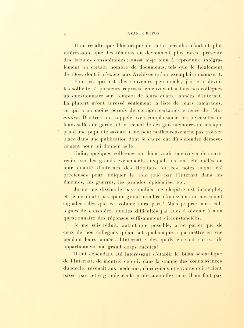 Il en résulte que l'historique de cette période, d'autant plus intéressante que les témoins en deviennent plus rares, présente des lacunes considérables ; aussi ai-je tenu à reproduire intégra- lement un certain nombre de documents, tels que le Règlement de 1802, dont il n'existe aux Archives qu'un exemplaire manuscrit. Pour ce cpii est des souvenirs personnels, j'ai cru devoir les solliciter à plusieurs reprises, en envoyant à tous nos collègues un questionnaire sur l'emploi de leurs quatre années d'Internat. La plupart m'ont adressé seulement la liste de leurs camarades, ce qui a au moins permis de corriger certaines erreurs de XAn- nuaire. D'autres ont rappelé avec complaisance les joyeusetés de leurs salles de garde, et le recueil de ces gais mémoires ne manque pas d'une piquante saveur; il ne peut malheureusement pas trouver place dans une publication dont le cadre eut dû s'étendre démesu- rément pour lui donner asile. Enfin, quelques collègues ont bien voulu m'envoyer de courts récits sur les grands événements auxquels ils ont été mêlés en leur qualité d'internes des Hôpitaux, et ces notes m'ont été précieuses pour indiquer le rôle joué par l'Internat dans les émeutes, les guerres, les grandes épidémies, etc. Je ne me dissimule pas combien ce chapitre est incomplet, et je ne doute pas qu'un grand nombre d'omissions ne me soient signalées dès que ce volume aura paru ! Mais je prie mes col- lègues de considérer quelles difficultés j'ai eues à obtenir à mon questionnaire des réponses suffisamment circonstanciées. Je me suis réduit, autant que possible, à ne parler que de ceux de nos collègues cpi'un fait quelconque a pu mettre en vue pendant leurs années d'Internat : dès qu'ils en sont sortis, ils appartiennent au grand corps médical. Il eût cependant été intéressant d'établir le bilan scientifique de l'Internat, de montrer ce cpii, dans la somme des connaissances du siècle, revenait aux médecins, chirurgiens et savants qui avaient passé par cette grande école professionnelle; mais il ne faut pas