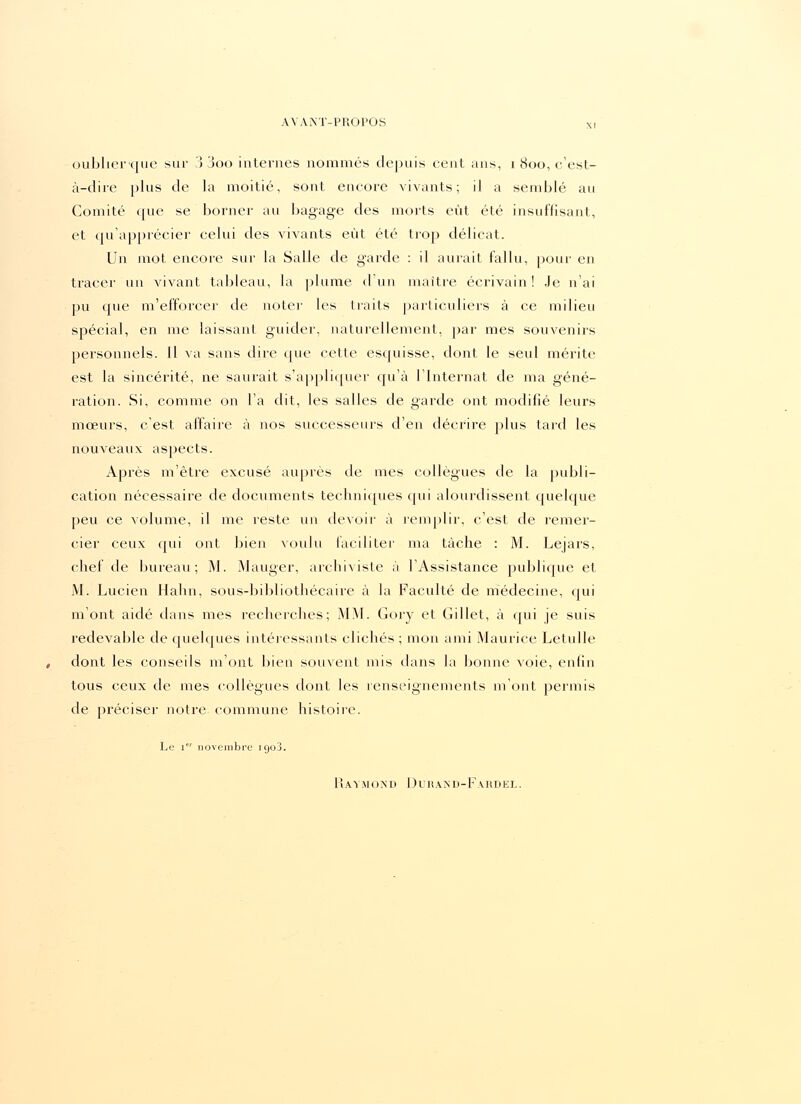 oublier-que sur 3 3oo internes nommés depuis cent ans, i 800, c'est- à-dire plus de la moitié, sont encore vivants; il a semblé au Comité que se borner au bagage des morts eût été insuffisant, et qu'apprécier celui des vivants eût été trop délicat. Un mot encore sur la Salle de garde : il aurait fallu, pour en tracer un vivant tableau, la plume d'un maître écrivain! Je n'ai pu que m'efforcer de noter les traits particuliers à ce milieu spécial, en me laissant guider, naturellement, par mes souvenirs personnels. 11 va sans dire que cette esquisse, dont le seul mérite est la sincérité, ne saurait s'appliquer qu'à l'Internat de ma géné- ration. Si, comme on l'a dit, les salles de garde ont modifié leurs moeurs, c'est affaire à nos successeurs d'en décrire plus tard les nouveaux aspects. Après m'être excusé auprès de mes collègues de la publi- cation nécessaire de documents techniques qui alourdissent quelque peu ce volume, il me reste un devoir à remplir, c'est de remer- cier ceux qui ont bien voulu faciliter ma tâche : M. Lejars, chef de bureau; M. Mauger, archiviste à l'Assistance publique et M. Lucien Ilahn, sous-bibliothécaire à la Faculté de médecine, qui m'ont aidé dans mes recherches; MM. Gory et Gillet, à qui je suis redevable de quelques intéressants clichés ; mon ami Maurice Letulle dont les conseils m'ont bien souvent mis dans la bonne voie, enfin tous ceux de mes collègues dont les renseignements m'ont permis de préciser notre commune histoire. Le 1 novembre 1903. Raymond Diuaxd-Fabdel.