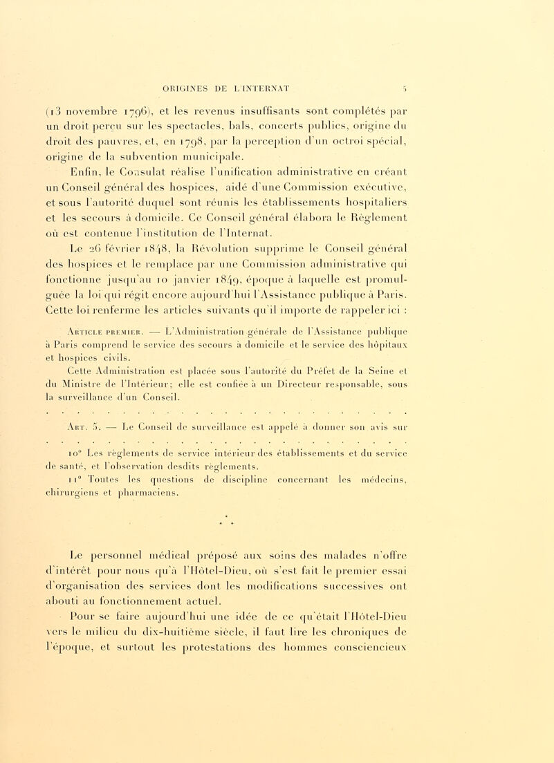 (i3 novembre 1796), et les revenus insuffisants sont complétés par un droit perçu sur les spectacles, bals, concerts publics, origine du droit des pauvres, et, en 1798, par la perception d'un octroi spécial, origine de la subvention municipale. Enfin, le Consulat réalise l'unification administrative en créant un Conseil général des hospices, aidé d'une Commission executive, et sous l'autorité duquel sont réunis les établissements hospitaliers et les secours à domicile. Ce Conseil général élabora le Règlement où est contenue l'institution de l'Internat. Le 26 février 1848, la Révolution supprime le Conseil général des hospices et le remplace par une Commission administrative qui fonctionne jusqu'au 10 janvier 18/19, époque à laquelle est promul- guée la loi qui régit encore aujourd'hui l'Assistance publique à Paris. Cette loi renferme les articles suivants qu'il importe de rappeler ici : Article premier. — L'Administration-générale de l'Assistance publique à Paris comprend le service des secours à domicile et le service des hôpitaux et hospices civils. Cette Administration est placée sous l'autorité du Préfet de la Seine et du Ministre de l'Intérieur; elle est confiée à un Directeur responsable, sous la surveillance d'un Conseil. Art. 5. — Le Conseil de surveillance est appelé à donner son avis su p io° Les règlements de service intérieur des établissements et du service de santé, et l'observation desdits règlements. 1 i° Toutes les questions de discipline concernant les médecins, chirurgiens et pharmaciens. Le personnel médical préposé aux soins des malades n'offre d'intérêt pour nous qu'à l'IIôtel-Dieu, où s'est fait le premier essai d'organisation des services dont les modifications successives ont abouti au fonctionnement actuel. Pour se faire aujourd'hui une idée de ce qu'était l'Hôtel-Dieu vers le milieu du dix-huitième siècle, il faut lire les chroniques de l'époque, et surtout les protestations des hommes consciencieux