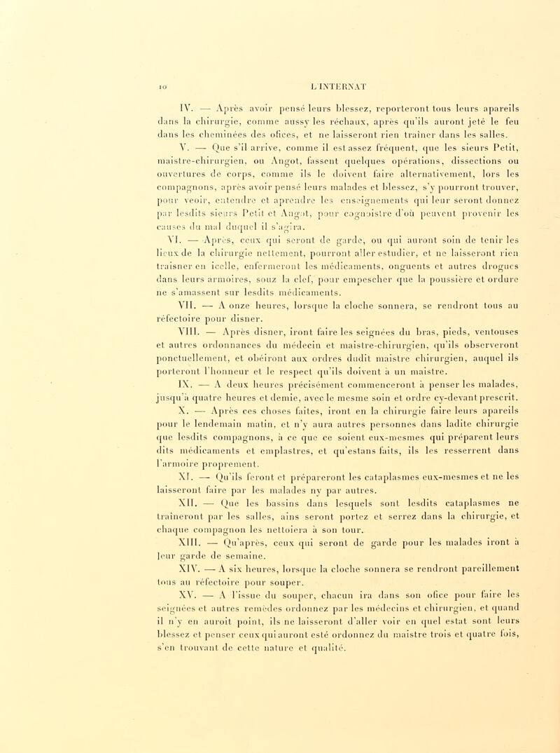 IV. — Après avoir pensé leurs blessez, reporteront tous leurs apareils dans la chirurgie, comme aussy les réchaux, après qu'ils auront jeté le feu clans les cheminées des ofices, et ne laisseront rien traîner dans les salles. V. — Que s'il arrive, comme il est assez fréquent, que les sieurs Petit, maistre-chirurgien, ou Angot, fassent quelques opérations, dissections ou ouvertures de corps, comme ils le doivent faire alternativement, lors les compagnons, après avoir pensé leurs malades et blessez, s'y pourront trouver, pour veoir, entendre et nprendre les enseignements qui leur seront donnez par lesdits sieurs Petit et Angot, pour cognoislre d'où peuvent provenir les causes du mal duquel il s'agira. VI. — Après, ceux qui seront de garde, ou qui auront soin de tenir les lieux de la chirurgie nettement, pourront aller estudier, et ne laisseront rien traisner eu icclle, enfermeront les médicaments, onguents et autres drogues dans leurs armoires, souz la clef, pour empescher que la poussière et ordure ne s'amassent sur lesdits médicaments. VII. — A onze heures, lorsque la cloche sonnera, se rendront tous au réfectoire pour disner. VIII. — Après disner, iront faire les seignées du bras, pieds, ventouses et autres ordonnances du médecin et maistre-chirurgien, qu'ils observeront ponctuellement, et obéiront aux ordres dudit maistre chirurgien, auquel ils porteront l'honneur et le respect qu'ils doivent à un maistre. IX. — A deux heures précisément commenceront a penser les malades, jusqu'à quatre heures et demie, avec le mesme soin et ordre cy-devant prescrit. X. — Après ces choses faites, iront en la chirurgie faire leurs apareils pour le lendemain matin, et n'y aura autres personnes dans ladite chirurgie que lesdits compagnons, à ce que ce soient eux-mesmes qui préparent leurs dits médicaments et emplastres, et qu'estans faits, ils les resserrent dans l'armoire proprement. XI. — Qu'ils feront et prépareront les cataplasmes eux-mesmes et ne les laisseront faire par les malades ny par autres. XII. — Que les bassins dans lesquels sont lesdits cataplasmes ne traîneront par les salles, ains seront portez et serrez dans la chirurgie, et chaque compagnon les nettoiera à son tour. XIII. — Qu'après, ceux qui seront de garde pour les malades iront à leur garde de semaine. XIV. —■ A six heures, lorsque la cloche sonnera se rendront pareillement tnus au réfectoire pour souper. XV. — A l'issue du souper, chacun ira clans son ofice pour faire les seignées et autres remèdes ordonnez par les médecins et chirurgien, et quand il n'y en auroit point, ils ne laisseront d'aller voir en quel estât sont leurs blessez et penser ceux qui auront esté ordonnez du maistre trois et quatre fois, s'en trouvant de cette nature et qualité.