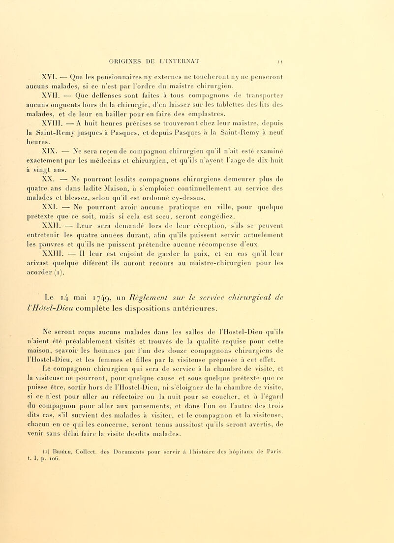 XVI. ■—■ Que les pensionnaires ny externes ne toucheront ny ne penseront aucuns malades, si ce n'est par l'ordre du maistre chirurgien. XVII. — Que dell'enses sont faites à tous compagnons de transporter aucuns onguents hors de la chirurgie, d'en laisser sur les tablettes des lits des malades, et de leur en bailler pour en faire des emplastres. XVIII. — A huit heures précises se trouveront chez leur maistre, depuis la Saint-Remy jusques à Pasques, et depuis Pascpies à la Saint-Remy à neuf heures. XIX. ■— Ne sera reçeu de compagnon chirurgien qu'il n'ait esté examiné exactement par les médecins et chirurgien, et qu'ils n'ayent l'aage de dix-huit à vingt ans. XX. — Xe pourront lesdits compagnons chirurgiens demeurer plus de quatre ans dans ladite Maison, à s'emploier continuellement au service des malades et blessez, selon qu'il est ordonné cy-dessus. XXI. — Xe pourront avoir aucune praticque en ville, pour quelque prétexte que ce soit, mais si cela est sceu, seront congédiez. XXII. — Leur sera demandé lors de leur réception, s'ils se peuvent entretenir les quatre années durant, afin qu'ils puissent servir actuelement les pauvres et qu'ils ne puissent prétendre aucune récompense d'eux. XXIII. — Il leur est enjoint de garder la paix, et en cas qu'il leur arivast quelque diférent ils auront recours au maistre-chirurgien pour les acorder (i). Le i4 mai 1749, un Règlement sur le service chirurgical de VHôtel-Dieu complète les dispositions antérieures. Ne seront reçus aucuns malades dans les salles de l'Hostel-Dieu qu'ils n'aient été préalablement visités et trouvés de la qualité requise pour cette maison, sçavoir les hommes par l'un des douze compagnons chirurgiens de l'Hostel-Dieu, et les femmes et filles par la visiteuse préposée à cet effet. Le compagnon chirurgien qui sera de service à la chambre de visite, et la visiteuse ne pourront, pour quelque cause et sous quelque prétexte que ce puisse être, sortir hors de l'Hostel-Dieu, ni s'éloigner de la chambre de visite, si ce n'est pour aller au réfectoire ou la nuit pour se coucher, et à l'égard du compagnon pour aller aux pansements, et dans l'un ou l'autre des trois dits cas, s'il survient des malades à visiter, et le compagnon et la visiteuse, chacun en ce qui les concerne, seront tenus aussitost qu'ils seront avertis, de venir sans délai faire la visite desdits malades. (1) Brièle, Collect. des Documents pour servir à l'histoire des hôpitaux de Paris, t. I, p. 106.