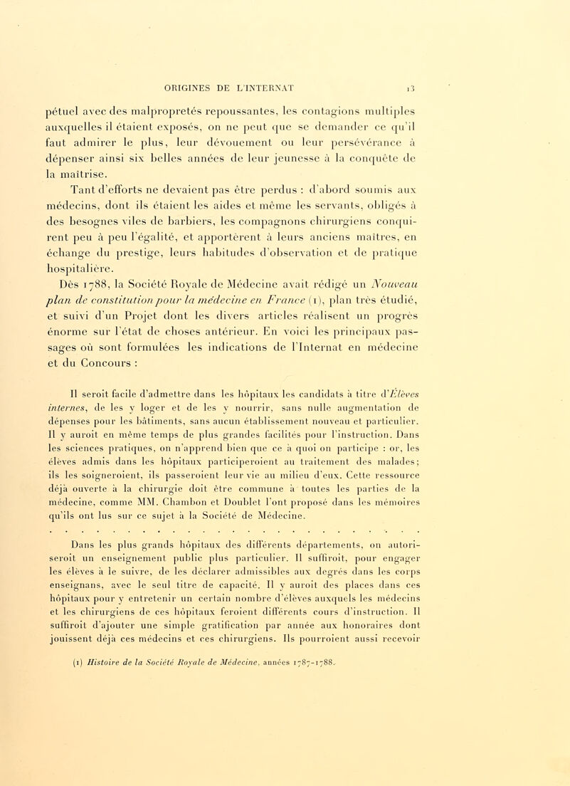 pétuel avec des malpropretés repoussantes, les contagions multiples auxquelles il étaient exposés, on ne peut que se demander ce qu'il faut admirer le plus, leur dévouement ou leur persévérance à dépenser ainsi six belles années de leur jeunesse à la conquête de la maîtrise. Tant d'efforts ne devaient pas être perdus: d'abord soumis aux médecins, dont ils étaient les aides et même les servants, obligés à des besognes viles de barbiers, les compagnons chirurgiens conqui- rent peu à peu l'égalité, et apportèrent à leurs anciens maîtres, en échange du prestige, leurs habitudes d'observation et de pratique hospitalière. Dès 1788, la Société Royale de Médecine avait rédigé un Nouveau plan de constitution pour la médecine en France (1), plan très étudié, et suivi d'un Projet dont les divers articles réalisent un progrès énorme sur l'état de choses antérieur. En voici les principaux pas- sages où sont formulées les indications de l'Internat en médecine et du Concours : Il seroit facile d'admettre dans les hôpitaux les candidats à titre d'Elèves internes, de les y loger et de les y nourrir, sans nulle augmentation de dépenses pour les bâtiments, sans aucun établissement nouveau et particulier. Il y auroit en même temps de plus grandes facilités pour l'instruction. Dans les sciences pratiques, on n'apprend bien que ce a quoi on participe : or, les élèves admis dans les hôpitaux participeroient au traitement des malades ; ils les soigneroient, ils passeroient leur vie au milieu d'eux. Cette ressource déjà ouverte à la chirurgie doit être commune à toutes les parties de la médecine, comme MM. Chambon et Doublet l'ont proposé dans les mémoires qu'ils ont lus sur ce sujet à la Société de Médecine. Dans les plus grands hôpitaux des différents départements, on autori- seroit un enseignement public plus particulier. Il suffiroit, pour engager les élèves à le suivre, de les déclarer admissibles aux degrés dans les corps enseignans, avec le seul titre de capacité. Il y auroit des places dans ces hôpitaux pour y entretenir un certain nombre d'élèves auxquels les médecins et les chirurgiens de ces hôpitaux feroient différents cours d'instruction. Il suffiroit d'ajouter une simple gratification par année aux honoraires dont jouissent déjà ces médecins et ces chirurgiens. Ils pourroient aussi recevoir (1) Histoire de la Société Royale de Médecine, années 1787-178S.