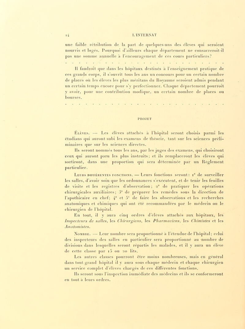 une faible rétribution de la part de quelques-uns des élèves qui seroient nourris et logés. Pourquoi d'ailleurs chaque département ne consacreroit-il pas une somme annuelle à l'encouragement de ces cours particuliers? Il faudroît que dans les hôpitaux destinés à l'enseignement pratique de ces grands corps, il s'ouvrit tous les ans un concours pour un certain nombre de places où les élèves les plus méritans du Royaume seroient admis pendant un certain temps encore pour s'y perfectionner. Chaque département pourroit y avoir, pour une contribution modique, un certain nombre de places ou bourses. PROJET Elèves. — Les élèves attachés à l'hôpital seront choisis parmi les étudians qui auront subi les examens de théorie, tant sur les sciences préli- minaires que sur les sciences directes. Ils seront nommés tous les ans, par les juges des examens, qui choisiront ceux qui auront paru les plus instruits ; et ils remplaceront les élèves qui sortiront, dans une proportion qui sera déterminée par un Règlement particulier. Leurs différentes fonctions. — Leurs fonctions seront: i° de surveiller les salles, d'avoir soin que les ordonnances s'exécutent, et de tenir les feuilles de visite et les registres d'observation ; 2° de pratiquer les opérations chirurgicales auxiliaires; 3° de préparer les remèdes sous la direction de l'apothicaire en chef; 4° ct 5° de faire les observations et les recherches anatomiques et chimiques qui ont été recommandées par le médecin ou le chirurgien de l'hôpital. En tout, il y aura cinq ordres d'élèves attachés aux hôpitaux, les Inspecteurs de salles, les Chirurgiens, les Pharmaciens, les Chimistes et les Anatomistes. Nombre. — Leur nombre sera proportionné à l'étendue de l'hôpital; celui des inspecteurs des salles en particulier sera proportionné au nombre de divisions dans lesquelles seront répartis les malades, et il y aura un élève de cette classe par i5 ou 20 lits. Les autres classes pourront être moins nombreuses, mais en général dans tout grand hôpital il y aura sous chaque médecin et chaque chirurgien un service complet d'élèves chargés de ces différentes fonctions. Ils seront sous l'inspection immédiate des médecins et ils se conformeront en tout à leurs ordres.