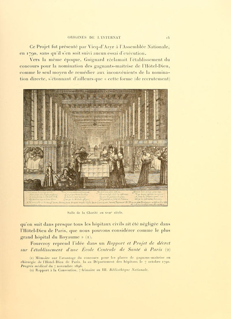 Ce Projet fut présenté parVicq-d'Azyr à l'Assemblée Nationale, en 1790, sans qu'il s'en soit suivi aucun essai d'exécution. Vers la même époque, Guignard réclamait l'établissement du concours pour la nomination des gagnants-maîtrise de l'IIôtel-Dieu, comme le seul mo)Ten de remédier aux inconvénients de la nomina- tion directe, s'étonnant d'ailleurs que « cette forme (de recrutement) >lfa fa)U Zlùrti, /piuisut hiirsjûîittjs jêiltUHX, '  Us mjhnmt: ^Vcus .kua^infUyer ■ du (ct/js, ■ \jtfiridr L-s y.wurci a %iiïX(rrrnt- iy ,VS lions fores _ (eux eut-la atMlaJicitfflyc-^ Jls'jimfmt'un'juhit Je V*ime-~ Cûuiù tesjiijjrinitee^/j CASrjimùrahu-.cr^VcrùuufeD,imc,FttAlfCoisiz ROBTrr.'Vciifoc defeu JeaniyîsTLAlp,Vnimr7nr;aitcnr~eti7ÏRciy<i:-t}-jc6-Ùviiîwees MrJ^wn:Urs-.DM. . .),;>^,.:.. ' ' * ' _ 3'<„'.:'l}-eh.-,hl,'M,j.r„.lulr'.ïv.,„s»U'v. Salle de la Charité au xvii siècle. qu'on suit dans presque tous les hôpitaux civils ait été négligée dans l'IIôtel-Dieu de Paris, que nous pouvons considérer comme le plus grand hôpital du Royaume » (1). Fourcroy reprend l'idée dans un Rapport et Projet de décret sur Vétablissement d'une Ecole Centrale de Santé à Paris (2) (1) Mémoire sur l'avantage du concours pour les places de gagnans-niaitrise en chirurgie de l'Hôtel-Dieu de Paris, lu au Département des hôpitaux le 7 octobre 1790. Progrès médical du 7 novembre 1896. (a) Rapport à la Convention, 7 frimaire an III. Bibliothèque Nationale.