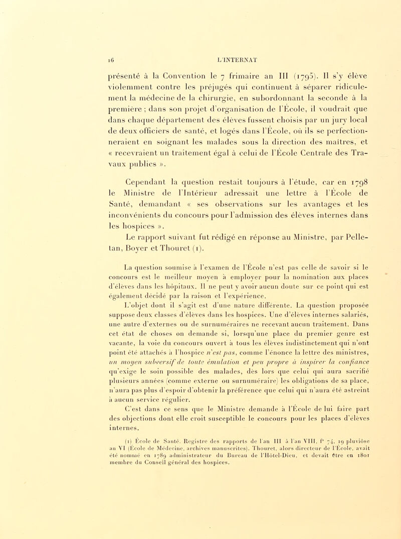 présenté à la Convention le 7 frimaire an III (179a). Il s'y élève violemment contre les préjugés qui continuent à séparer ridicule- ment la médecine de la chirurgie, en subordonnant la seconde à la première ; dans son projet d'organisation de l'Ecole, il voudrait que dans chaque département des élèves fussent choisis par un jury local de deux officiers de santé, et logés dans l'École, où ils se perfection- neraient en soignant les malades sous la direction des maîtres, et « recevraient un traitement égal à celui de l'Ecole Centrale des Tra- vaux publics ». Cependant la question restait toujours à l'étude, car en 1798 le Ministre de l'Intérieur adressait une lettre à l'Ecole de Santé, demandant ce ses observations sur les avantages et les inconvénients du concours pour l'admission des élèves internes dans les hospices ». Le rapport suivant fut rédigé en réponse au Ministre, par Pelle- tan, Boyer et Thouret (1). La question soumise à l'examen de l'Ecole n'est pas celle de savoir si le concours est le meilleur moyen à employer pour la nomination aux places d'élèves dans les hôpitaux. Il ne peut y avoir aucun doute sur ce point qui est également décidé par la raison et l'expérience. L'objet dont il s'agit est d'une nature différente. La question proposée suppose deux classes d'élèves clans les hospices. Une d'élèves internes salariés, une autre d'externes ou de surnuméraires ne recevant aucun traitement. Dans cet état de choses on demande si, lorsqu'une place du premier genre est vacante, la voie du concours ouvert à tous les élèves indistinctement qui n'ont point été attachés à l'hospice n'est pas, comme l'énonce la lettre des ministres, un moyen subversif de toute émulation et peu propre à inspirer la confiance qu'exige le soin possible des malades, dès lors que celui qui aura sacrifié plusieurs années (comme externe ou surnuméraire) les obligations de sa place, n'aura pas plus d'espoir d'obtenir la préférence que celui qui n'aura été astreint à aucun service régulier. C'est dans ce sens que le Ministre demande à l'Ecole de lui faire part des objections dont elle croit susceptible le concours pour les places d'élèves internes. (1) Ecole de Santé. Registre des rapports de l'an III à l'an VIII, f° 74, 19 pluviôse an VI (École de Médecine, archives manuscrites). Thouret, alors directeur de l'École, avait été nommé en 1789 administrateur du Bureau de l'Hôtel-Dieu, et devait être en 1801 membre du Conseil général des hospices.