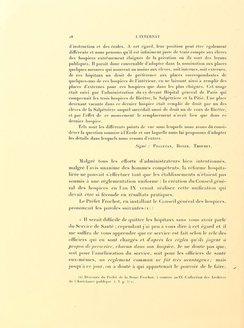 d'instruction et des écoles. A cet égard, leur position peut être également différente et nous pensons qu'il est infiniment juste de tenir compte aux élèves des hospices extrêmement éloignés de la privation où ils sont des leçons publiques. Il parait donc convenable d'adopter dans la nomination aux places quelques mesures qui assurent au moins aux élèves, soit internes, soit externes, de ces hôpitaux un droit de préférence aux places correspondantes de quelques-uns de ces hospices de l'intérieur, en ne laissant ainsi à remplir des places d'externes pour ces hospices que dans les plus éloignés. Cet usage était suivi par l'administration du cy-devant Hôpital général de Paris qui comprenait les trois hospices de Bicêtre, la Salpêtrière et la Pitié. Une place devenant vacante dans ce dernier hospice était remplie de droit par un des élèves de la Salpêtrière auquel succédait aussi de droit un de ceux de Bicêtre, et par l'effet de ce mouvement le remplacement n'avait lieu que dans ce dernier hospice. Tels sont les différents points de vue sous lesquels nous avons dû consi- dérer la question soumise à l'Ecole et sur laquelle nous lui proposons d'adopter les détails dans lesquels nous venons d'entrer. Signé : Pei.letan, Boyer, Thouret. Malgré tous les efforts d'administrateurs bien intentionnés, malgré l'avis unanime des hommes compétents; la réforme hospita- lière ne pouvait s'effectuer tant que les établissements n'étaient pas soumis à une réglementation uniforme : la création du Conseil eéné- rai des hospices en l'an IX venait réaliser cette unification qui devait être si féconde en résultats pratiques. Le Préfet Frochot, en installant le Conseil général des hospices, prononçait les paroles suivantes (i) : « Il serait difficile de quitter les hôpitaux sans vous avoir parlé du Service de Santé ; cependant j'ai peu à vous dire à cet égard et il me suffira de vous apprendre que ce service est fait selon le zèle des officiers qui en sont chargés et d'après les règles qu'ils jugent à propos de prescrire, chacun dans son hospice. Je ne doute pas que, soit pour l'amélioration du service, soit pour les officiers de santé eux-mêmes, un règlement commun ne fût très avantageux; mais jusqu'à ce jour, on a douté à qui appartenait le pouvoir de le faire, (i) Discours du Préfet de lu Seine Frochot, 5 ventôse an IX (Collection des Archives de l'Assistance publique, t. I. p. j7-21.