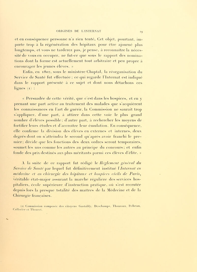 •9 et en conséquence personne n'a rien tenté. Cet objet, pourtant, im- porte trop à la régénération des hôpitaux pour être ajourné plus longtemps, et vous ne tarderez pas, je pense, à reconnaître la néces- sité de vous en occuper, ne fut-ce que sous le rapport des nomina- tions dont la forme est actuellement tout arbitraire et peu propre à encourager les jeunes élèves. » Enfin, en 1802, sous le ministère Chaptal, la réorganisation du Service de Santé fut effectuée ; ce qui regarde l'Internat est indiqué dans le l'apport présenté à ce sujet et dont nous détachons ces lignes (1 ) : « Persuadée de cette vérité, que c'est dans les hospices, et en y prenant une part active au traitement des malades que s'acquièrent les connaissances en l'art de guérir, la Commission ne saurait trop s'appliquer, d'une part, à attirer dans cette voie le plus grand nombre d'élèves possible; d'autre part, à rechercher les moyens de fortifier leurs études et d'accroître leur émulation. En conséquence, elle confirme la division des élèves en externes et internes, deux degrés dont on n'atteindra le second qu'après avoir franchi le pre- mier; décide que les fonctions des deux ordres seront temporaires, soumet les uns comme les autres au principe du concours; et enfin fonde des prix destinés aux plus méritants parmi ces élèves d'élite. » A la suite de ce rapport fut rédigé le Règlement général du Service de Santé par lequel fut définitivement institué Y Internat en médecine et en chirurgie des hôpitaux et hospices civils de Paris, véritable état-major assurant la marche régulière des services hos- pitaliers, école supérieure d'instruction pratique, où s'est recrutée depuis lors la presque totalité des maîtres de la Médecine et de la Chirureie françaises. (1) Commission composée des citoyens Gaslaldv. Deschamps, Thauraux, Pellelan, Cullèrier et Thouret.