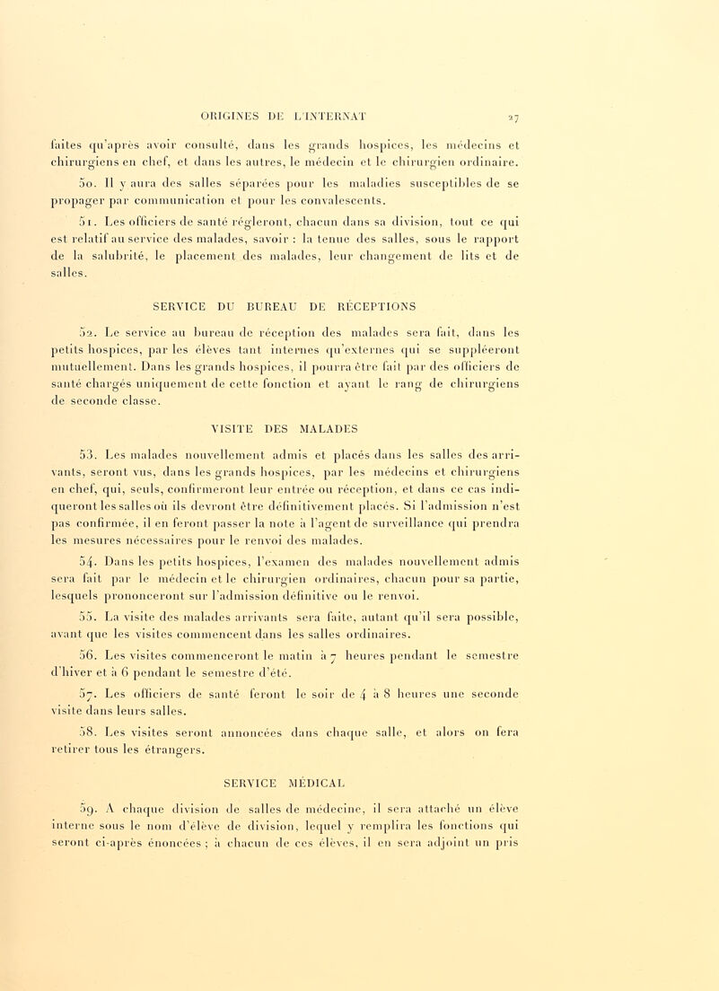 faites qu'après avoir consulté, dans les grands hospices, les médecins et chirurgiens en chef, et dans les autres, le médecin et le chirurgien ordinaire. 5o. Il y aura des salles séparées pour les maladies susceptibles de se propager par communication et pour les convalescents. 5i. Les officiers de santé régleront, chacun dans sa division, tout ce qui est relatif au service des malades, savoir: la tenue des salles, sous le rapport de la salubrité, le placement des malades, leur changement de lits et de salles. SERVICE DU BUREAU DE RÉCEPTIONS 5a. Le service au bureau de réception des malades sera fait, dans les petits hospices, par les élèves tant internes qu'externes qui se suppléeront mutuellement. Dans les grands hospices, il pourra être fait par des officiers de santé chargés uniquement de cette fonction et ayant le rang de chirurgiens de seconde classe. VISITE DES MALADES 53. Les malades nouvellement admis et placés dans les salles des arri- vants, seront vus, dans les grands hospices, par les médecins et chirurgiens en chef, qui, seuls, confirmeront leur entrée ou réception, et dans ce cas indi- queront les salles où ils devront être définitivement placés. Si l'admission n'est pas confirmée, il en feront passer la note à l'agent de surveillance qui prendra les mesures nécessaires pour le renvoi des malades. 54. Dans les petits hospices, l'examen des malades nouvellement admis sera fait par le médecin et le chirurgien ordinaires, chacun pour sa partie, lesquels prononceront sur l'admission définitive ou le renvoi. 55. La visite des malades arrivants sera faite, autant qu'il sera possible, avant que les visites commencent dans les salles ordinaires. 56. Les visites commenceront le matin à n heures pendant le semestre d'hiver et à 6 pendant le semestre d'été. 5y. Les officiers de santé feront le soir de 4 à 8 heures une seconde visite clans leurs salles. 58. Les visites seront annoncées dans chaque salle, et alors on fera retirer tous les étrangers. o SERVICE MÉDICAL 59. A chaque division de salles de médecine, il sera attaché un élève interne sous le nom d'élève de division, lequel y remplira les fonctions qui seront ci-après énoncées ; a chacun de ces élèves, il en sera adjoint un pris