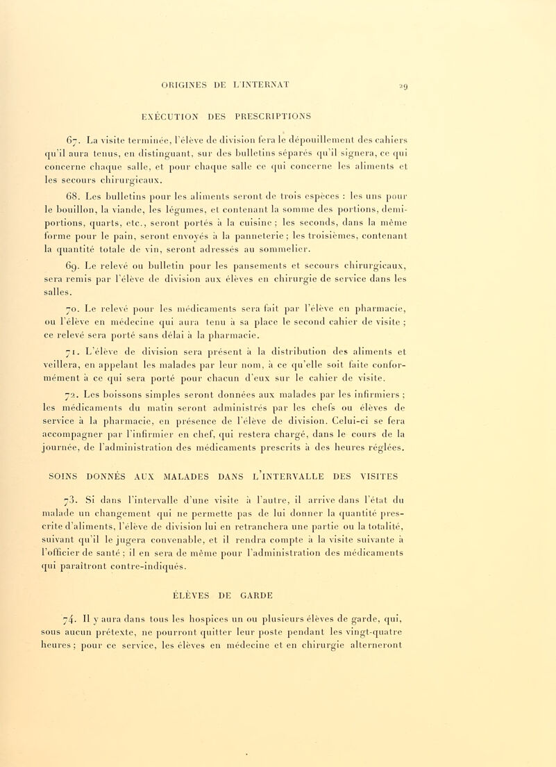 EXECUTION DES PRESCRIPTIONS 67. La visite terminée, l'élève de division fera le dépouillement des cahiers qu'il aura tenus, en distinguant, sur des bulletins séparés qu'il signera, ce qui concerne chaque salle, et pour chaque salle ce qui concerne les aliments et les secours chirurgicaux. o 68. Les bulletins pour les aliments seront de trois espèces : les uns pour le bouillon, la viande, les légumes, et contenant la somme des portions, demi- portions, quarts, etc., seront portés à la cuisine; les seconds, dans la même forme pour le pain, seront envoyés à la panneterie ; les troisièmes, contenant la quantité totale de vin, seront adressés au sommelier. 69. Le relevé ou bulletin pour les pansements et secours chirurgicaux, sera remis par l'élève de division aux élèves en chirurgie de service dans les salles. 70. Le relevé pour les médicaments sera fait par l'élève en pharmacie, ou l'élève en médecine qui aura tenu a sa place le second cahier de visite ; ce relevé sera porté sans délai à la pharmacie. 71. L'élève de division sera présent à la distribution des aliments et veillera, en appelant les malades par leur nom, à ce qu'elle soit faite confor- mément à ce qui sera porté pour chacun d'eux sur le cahier de visite. 72. Les boissons simples seront données aux malades par les infirmiers ; les médicaments du matin seront administrés par les chefs ou élèves de service à la pharmacie, en présence de l'élève de division. Celui-ci se fera accompagner par l'infirmier en chef, qui restera chargé, dans le cours de la journée, de l'administration des médicaments prescrits à des heures réglées. SOINS DONNÉS AUX MALADES DANS LINTERVALLE DES VISITES 7.3. Si dans l'intervalle d'une visite à l'autre, il arrive dans l'état du malade un changement qui ne permette pas de lui donner la quantité pres- crite d'aliments, l'élève de division lui en retranchera une partie ou la totalité, suivant qu'il le jugera convenable, et il rendra compte à la visite suivante à l'officier de santé ; il en sera de même pour l'administration des médicaments qui paraîtront contre-indiqués. ÉLÈVES DE GARDE 74- H y aura dans tous les hospices un ou plusieurs élèves de garde, qui, sous aucun prétexte, ne pourront quitter leur poste pendant les vingt-quatre heures; pour ce service, les élèves en médecine et en chirurgie alterneront