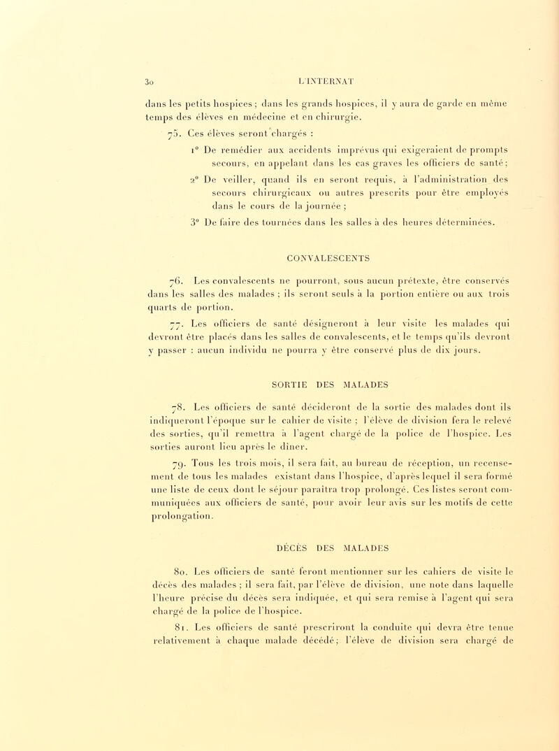 dans les petits hospices ; clans les grands hospices, il y aura de garde en môme temps des élèves en médecine et en chirurgie. y5. Ces élèves seront chargés : i° De remédier aux accidents imprévus cp.il exigeraient de prompts secours, en appelant clans les cas graves les officiers de santé; 2° De veiller, quand ils en seront requis, à l'administration des secours chirurgicaux ou autres prescrits pour être employés dans le cours de la journée ; 3° De faire des tournées dans les salles a des heures déterminées. CONVALESCENTS j6. Les convalescents ne pourront, sous aucun prétexte, être conservés dans les salles des malades ; ils seront seuls à la portion entière ou aux trois quarts de portion. 77. Les officiers de santé désigneront à leur visite les malades qui devront être placés dans les salles de convalescents, et le temps qu'ils devront y passer : aucun individu ne pourra y être conservé plus de dix jours. SORTIE DES MALADES 78. Les officiers de santé décideront de la sortie des malades dont ils indiqueront l'époque sur le cahier de visite ; l'élève de division fera le relevé des sorties, qu'il remettra a l'agent chargé de la police de l'hospice. Les sorties auront lieu après le dîner. 79. Tous les trois mois, il sera fait, au bureau de réception, un recense- ment de tous les malades existant dans l'hospice, d'après lequel il sera formé une liste de ceux dont le séjour paraîtra trop prolongé. Ces listes seront com- muniquées aux officiers de santé, pour avoir leur avis sur les motifs de cette prolongation. DÉCÈS DES MALADES 80. Les officiers de santé feront mentionner sur les cahiers de visite le décès des malades ; il sera fait, par l'élève de division, une note clans laquelle l'heure précise du décès sera indiquée, et qui sera remise à l'agent qui sera chargé de la police de l'hospice. 81. Les officiers de santé prescriront la conduite qui devra être tenue relativement à chaque malade décédé; l'élève de division sera chargé de