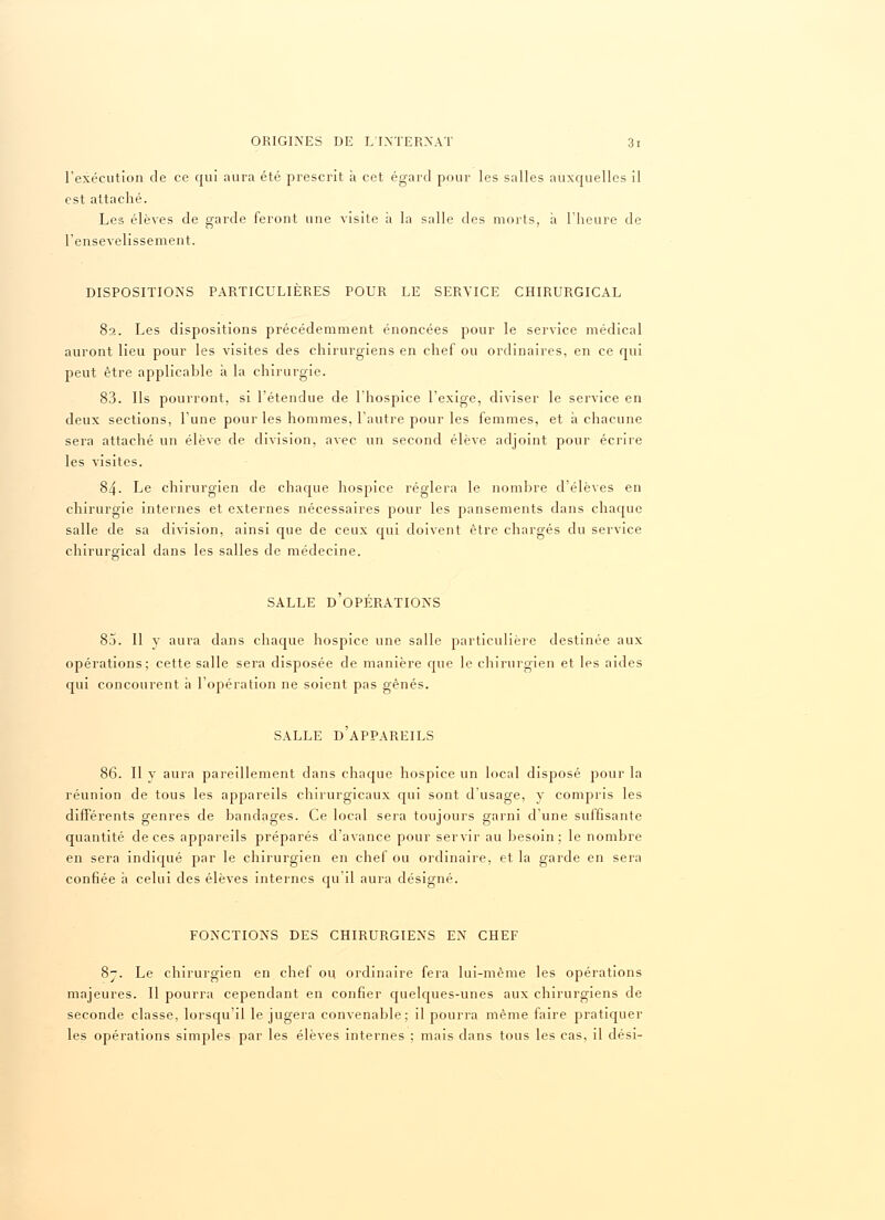 l'exécution de ce qui aura été prescrit à cet égard pour les salles auxquelles il est attaché. Les élèves de garde feront une visite à la salle des morts, à l'heure de l'ensevelissement. DISPOSITIONS PARTICULIERES POUR LE SERVICE CHIRURGICAL 82. Les dispositions précédemment énoncées pour le service médical auront lieu pour les visites des chirurgiens en chef ou ordinaires, en ce qui peut être applicable à la chirurgie. 83. Ils pourront, si l'étendue de l'hospice l'exige, diviser le service en deux sections, l'une pour les hommes, l'autre pour les femmes, et à chacune sera attaché un élève de division, avec un second élève adjoint pour écrire les visites. 84. Le chirurgien de chaque hospice réglera le nombre d'élèves en chirurgie internes et externes nécessaires pour les pansements dans chaque salle de sa division, ainsi que de ceux qui doivent être chargés du service chirurgical dans les salles de médecine. SALLE D'OPÉRATIONS 85. Il y aura dans chaque hospice une salle particulière destinée aux opérations; cette salle sera disposée de manière que le chirurgien et les aides qui concourent h l'opération ne soient pas gênés. SALLE D'APPAREILS 86. Il y aura pareillement dans chaque hospice un local disposé pour la réunion de tous les appareils chirurgicaux qui sont d'usage, y compris les différents genres de bandages. Ce local sera toujours garni d'une suffisante quantité de ces appareils préparés d'avance pour servir au besoin ; le nombre en sera indiqué par le chirurgien en chef ou ordinaire, et la garde en sera confiée a celui des élèves internes qu il aura désigné. FONCTIONS DES CHIRURGIENS EN CHEF 8-. Le chirurgien en chef ou ordinaire fera lui-même les opérations majeures. Il pourra cependant en confier quelques-unes aux chirurgiens de seconde classe, lorsqu'il le jugera convenable; il pourra même faire pratiquer les opérations simples par les élèves internes ; mais dans tous les cas, il dési-