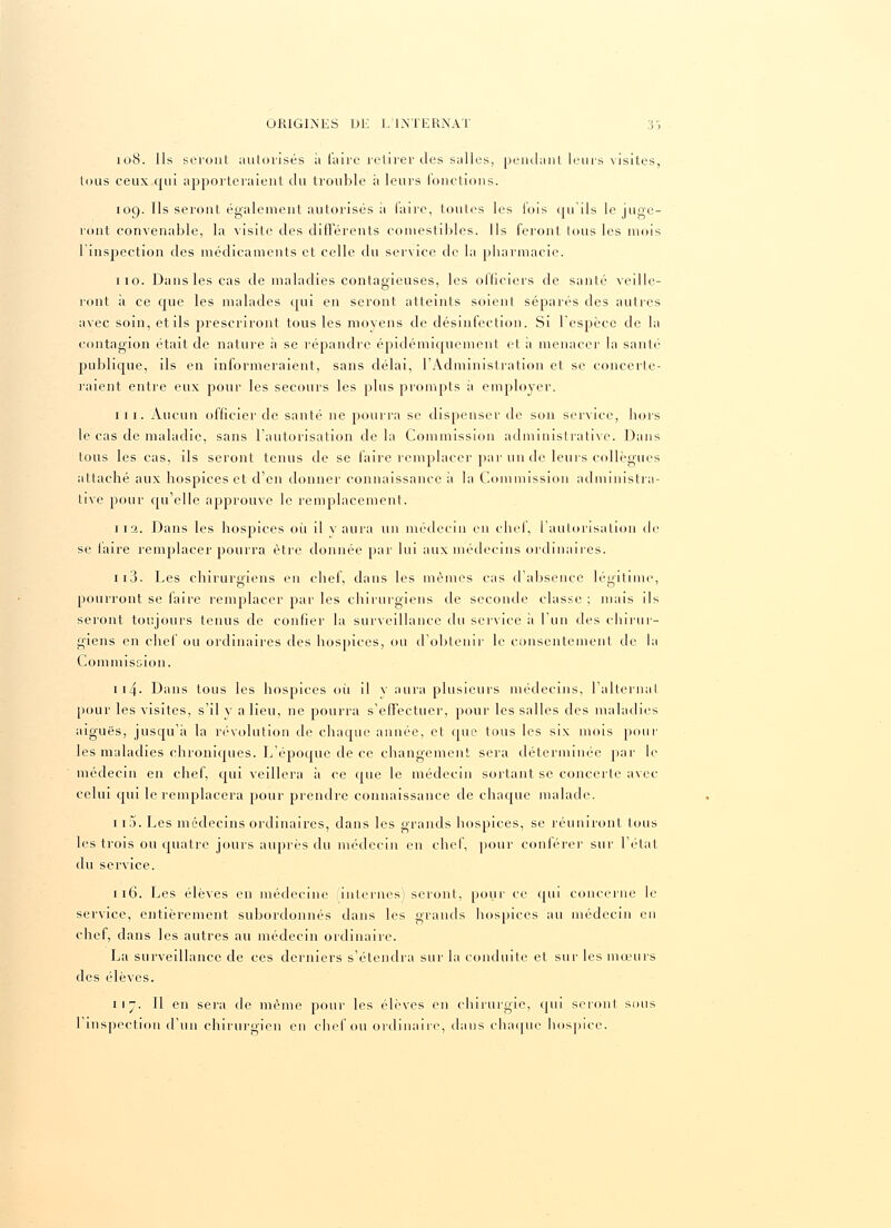 108. Ils seront autorisés à faire retirer des salles, pendant leurs visites, tous ceux qui apporteraient du trouble à leurs fonctions. 109. Ils seront également autorisés il faire, toutes les lois qu'ils le juge- ront convenable, la visite des différents comestibles. Ils feront tous les mois 1 inspection des médicaments et celle du service de la pharmacie. 110. Dans les cas de maladies contagieuses, les officiers de santé veille- ront à ce que les malades qui en seront atteints soient séparés des autres avec soin, et ils prescriront tous les movens de désinfection. Si l'espèce de la contagion était de nature a se répandre épidémiquement et à menacer la santé- publique, ils en informeraient, sans délai, l'Administration et se concerte- raient entre eux pour les secours les plus prompts à employer. iii. Aucun officier de santé ne pourra se dispenser de son service, hors le cas de maladie, sans l'autorisation de la Commission administrative. Dans tous les cas, ils seront tenus de se faire remplacer par un de leurs collègues attaché aux hospices et d'en donner connaissance à la Commission administra- tive pour qu'elle approuve le remplacement. 1 12. Dans les hospices où il y aura un médecin en chef, l'autorisation de se faire remplacer pourra être donnée par lui aux médecins ordinaires. 113. Les chirurgiens en chef, dans les mêmes cas d'absence légitime, pourront se faire remplacer par les chirurgiens de seconde classe ; mais ils seront toujours tenus de confier la surveillance du service à l'un des chirur- giens en chef ou ordinaires des hospices, ou d'obtenir le consentement de la Commission. 114■ Dans tous les hospices où il v aura plusieurs médecins, l'alternai pour les visites, s'il y a lieu, ne pourra s'effectuer, pour les salles des maladies aiguës, jusqu'à la révolution de chaque année, et que tous les six mois pour les maladies chroniques. L'époque de ce changement sera déterminée par le médecin en chef, qui veillera à ce que le médecin sortant se concerte avec celui cpii le remplacera pour prendre connaissance de chaque malade. 1 r5. Les médecins ordinaires, dans les grands hospices, se réuniront tous les trois ou quatre jours auprès du médecin en chef, pour conférer sur l'état du service. 116. Les élèves en médecine (internes) seront, pour ce qui concerne le service, entièrement subordonnés dans les grands hospices au médecin en chef, dans les autres au médecin ordinaire. La surveillance de ces derniers s'étendra sur la conduite et sur les mœurs des élèves. 117. Il en sera de même pour les élèves en chirurgie, cpii seront sous l'inspection d'un chirurgien en chef ou ordinaire, dans chaque hospice.