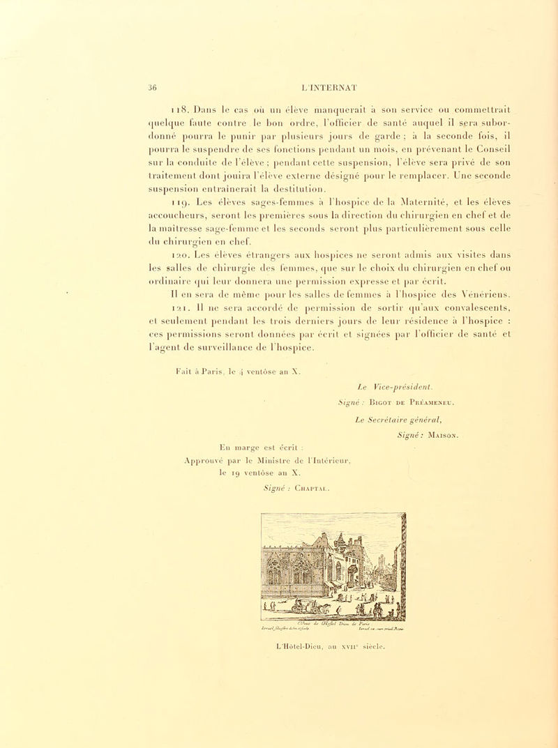 118. Dans le cas où un élève manquerait à son service ou commettrait quelque faute contre le bon ordre, l'officier de santé auquel il sera subor- donné pourra le punir par plusieurs jours de garde ; à la seconde fois, il pourra le suspendre de ses fonctions pendant un mois, en prévenant le Conseil sur la conduite de l'élève ; pendant cette suspension, l'élève sera privé de son traitement dont jouira l'élève externe désigné pour le remplacer. Une seconde suspension entraînerait la destitution. 119. Les élèves sages-femmes à l'hospice de la Maternité, et les élèves accoucheurs, seront les premières sous la direction du chirurgien en chef et de la maîtresse sage-femme et les seconds seront plus particulièrement sous celle du chirurgien en chef. o 120. Les élèves étrangers aux hospices ne seront admis aux visites dans les salles de chirurgie des femmes, cpie sur le choix du chirurgien en chef ou ordinaire qui leur donnera une permission expresse et par écrit. Il en sera de même pour les salles de femmes a l'hospice des Vénériens. 1 m. 11 ne sera accordé de permission de sortir qu'aux convalescents, et seulement pendant les trois derniers jours de leur résidence à l'hospice : ces permissions seront données par écrit et signées par l'officier de santé et l'agent de surveillance de l'hospice. Fait à Paris, le /\ ventôse an X. Le Vice-président. Signé : Bigot de Préameneu. Le Secrétaire général, Signé: Maison. Lu marge est écrit : Approuvé par le Ministre de l'Intérieur, le 19 ventôse an X. Signé : Chaptae. L'Hôtel-Dicu, au xvnc siècle.