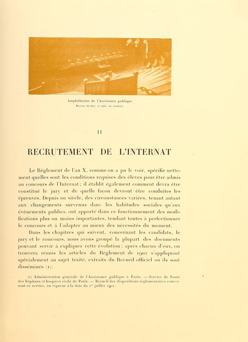 Amphithéâtre de l'Assistance publique. Bureau du Jury et lablc du candidat. II RECRUTEMENT DE LTNTERNAT Le Règlement de Tan X, comme on a pu le voir, spécifie nette- ment quelles sont les conditions requises des élèves pour être admis au concours de l'Internat; il établit également comment devra être constitué le jury et de quelle façon devront être conduites les épreuves. Depuis un siècle, des circonstances variées, tenant autant aux changements survenus dans les habitudes sociales qu'aux événements publics, ont apporté dans ce fonctionnement des modi- fications plus ou moins importantes, tendant toutes à perfectionner le concours et à l'adapter au mieux des nécessités du moment. Dans les chapitres qui suivent, concernant les candidats, le jury et le concours, nous avons groupé la plupart des documents pouvant servir à expliquer cette évolution ; après chacun d'eux, on trouvera réunis les articles du Règlement de 1902 s'appliquant spécialement au sujet traité, extraits du Recueil officiel où ils sont disséminés (1). (1) Administration générale de l'Assistance publique à Paris. — Service de Santé des hôpitaux et hospices civils de Paris. — Recueil des dispositions réglementaires concer- nant ce service, en vigueur à la date du i juillet 10,02.