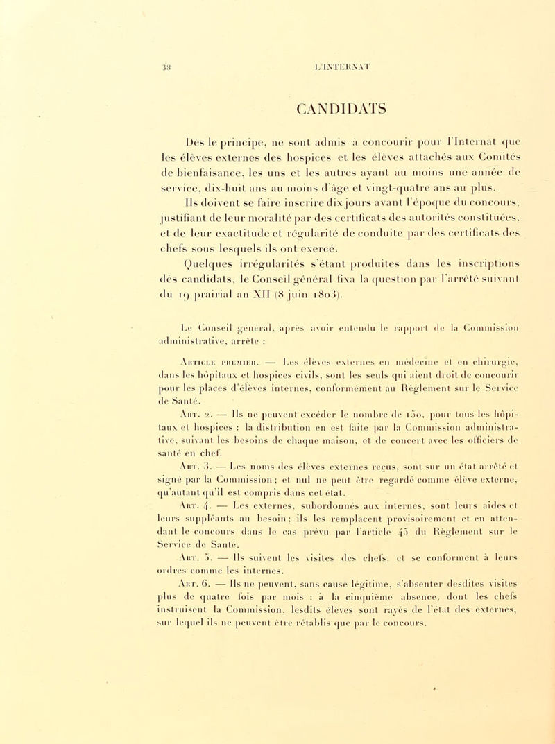 CANDIDATS Dès le principe, ne sont admis à concourir pour l'Internat que les élèves externes des hospices et les élèves attachés aux Comités de bienfaisance, les uns et les autres ayant au moins une année de service, dix-huit ans au moins d'âge et vingt-quatre ans au plus. Ils doivent se faire inscrire dix jours avant l'époque du concours, justifiant de leur moralité par des certificats des autorités constituées, et de leur exactitude et régularité de conduite par des certificats des chefs sous lesquels ils ont exercé. Quelques irrégularités s'étant produites dans les inscriptions dès candidats, le Conseil général fixa la question par l'arrêté suivant du i<) prairial an XII (8 juin i8o3). Le Conseil général, après a\oir entendu le rapport de la Commission administrative, arrête : Article premier. — Les élèves externes en médecine et en chirurgie, dans les hôpitaux et hospices civils, sont les seuls qui aient droit de concourir pour les places d'élèves internes, conformément au Règlement sur le Service de Santé. Art. 2. — Us ne peuvent excéder le nombre de iao, pour tous les hôpi- taux et hospices : la distribution en est faite par la Commission administra- tive, suivant les besoins de chaque maison, et de concert avec les officiers de santé en chef. Art. ?>. — Les noms des élèves externes reçus, sont sur un état arrêté et signé par la Commission; et nul ne peut être regardé comme élève externe, qu'autant qu'il est compris dans cet état. Art. 4- — Les externes, subordonnés aux internes, sont leurs aides et leurs suppléants au besoin; ils les remplacent provisoirement et en atten- dant le concours dans le cas prévu par l'article 4-> du Règlement sur le Service de Santé. Art. .>. — Ils suivent les visites des chefs, et se conforment il leurs ordres comme les internes. Art. 6. — Us ne peuvent, sans cause légitime, s'absenter desdites visites plus de quatre fois par mois : à la cinquième absence, dont les chels instruisent la Commission, lesdits élèves sont rayés de l'état des externes, sur lequel ils ne peuvent être rétablis que par le concours.