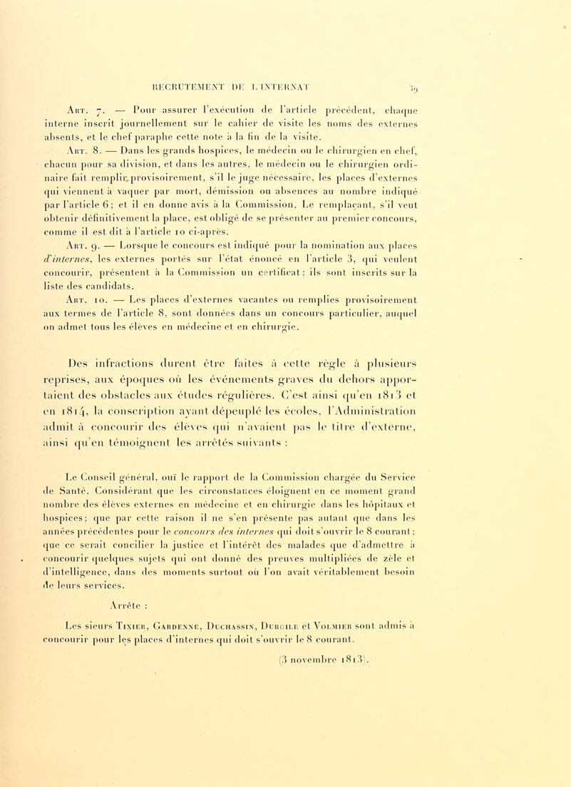 Airr. y. — Pour assurer l'exécution de l'article précédent, chaque interne inscrit journellement sur le cahier de visite les noms des externes absents, et le chef paraphe cette note à la fin de la visite. Aut. 8. — Dans les grands hospices, le médecin ou le chirurgien en chef, chacun pour sa division, et dans les autres, le médecin ou le chirurgien ordi- naire fait remplii'.provisoircment, s'il le juge nécessaire, les places d'externes qui viennent à vaquer par mort, démission ou absences au nombre indiqué par l'article 6; et il en donne avis a la Commission. Le remplaçant, s'il veut obtenir définitivement la place, est obligé de se présenter au premier concours, comme il est dit à l'article 10 ci-après. Art. 9. — Lorsque le concours est indiqué pour la nomination aux places d'internes, les externes portés sur l'état énoncé en l'article 3, qui veulent concourir, présentent il la Commission un certificat; ils sont inscrits sur la liste des candidats. Aux. 10. — Les places d'externes vacantes ou remplies provisoirement aux termes de l'article 8, sont données dans un concours particulier, auquel on admet tous les élèves en médecine et en chirurgie. Des infractions durent être faites à cette règle à plusieurs reprises, aux époques où les événements graves du dehors appor- taient des obstacles aux études régulières. C'est ainsi qu'en i8i3 et en 1814, la conscription ayant dépeuplé les écoles, l'Administration admit à concourir des élèves qui n'avaient pas le titre d'externe, ainsi qu'en témoignent les arrêtés suivants : Le Conseil général, ouï le rapport de la Commission chargée du Service de Santé. Considérant cpie les circonstances éloignent en ce moment grand nombre des élèves externes en médecine et en chirurgie dans les hôpitaux et hospices; que par cette raison il ne s'en présente pas autant cpie dans les années précédentes pour le concours des internes qui doit s'ouvrir le 8 courant; que ce serait concilier la justice et l'intérêt des malades que d'admettre à concourir quelques sujets qui ont donné des preuves multipliées de zèle et d'intelligence, dans des moments surtout où l'on avait véritablement besoin de leurs services. Arrête : Les sieurs Tixiiïh, Gaiîdexne, Duchassix, Duboile et Volmier sont admis a concourir pour les places d'internes qui doit s'ouvrir le 8 courant.