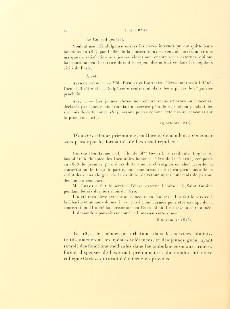 Le Conseil général, Voulant user d'indulgence envers les élèves internes qui ont quitté leurs fonctions en 1814 Pal' l'effet de la conscription; et voulant aussi donner une marque de satisfaction aux jeunes élèves non encore reçus externes, qui ont fait constamment le service durant le séjour des militaires dans les hôpitaux civils de Paris. Arrête : Ahticle premier. —MM. Pichery et Boutreux, élèves internes à l'Hôtel- Dieu, à Bicètre et à la Salpètrière rentreront clans leurs places le ipi janvier prochain. Art. 2. — Les jeunes élèves non encore reçus externes au concours, déclarés par leurs chefs avoir fait un service pénible et soutenu pendant les six mois de cette année 1814, seront portés comme externes au concours sur la prochaine liste. r i c> octobre i 814 . D'autres, retenus prisonniers, en Russie, demandent à concourir sans passer par les formalités de l'externat régulier : Godard (Guillaume Tell), fils de M10 Godard, surveillante lingère et buàndière à l'hospice des Incurables hommes, élève de la Charité, remporta en 1808 le premier prix d'assiduité que le chirurgien en chef accorde, la conscription le força à partir, une commission de chiruigien-sous-aide le retint deux ans éloigné de la capitale, de retour après huit mois de prison, demande à concourir. M. Gillot a fait le service d'élève externe bénévole à Saint-Antoine pendant les six derniers mois de 1810. Il a été reçu élève externe au concours en l'an 1811. Il a fait le service a la Charité et au mois de mai il est parti pour l'armée pour être exempt de la conscription. Il a été fait prisonnier en Russie d'où il est revenu cette année. 11 demande à pouvoir concourir h l'internat cette année. (8 novembre 1815). En 1871, les mêmes perturbations dans les services adminis- tratifs amenèrent les mêmes tolérances, et des jeunes gens, ayant rempli des fonctions médicales dans les ambulances ou aux armées, furent dispensés de l'externat préliminaire : du nombre fut notre collègue Cartaz, qui avait été interne en province.