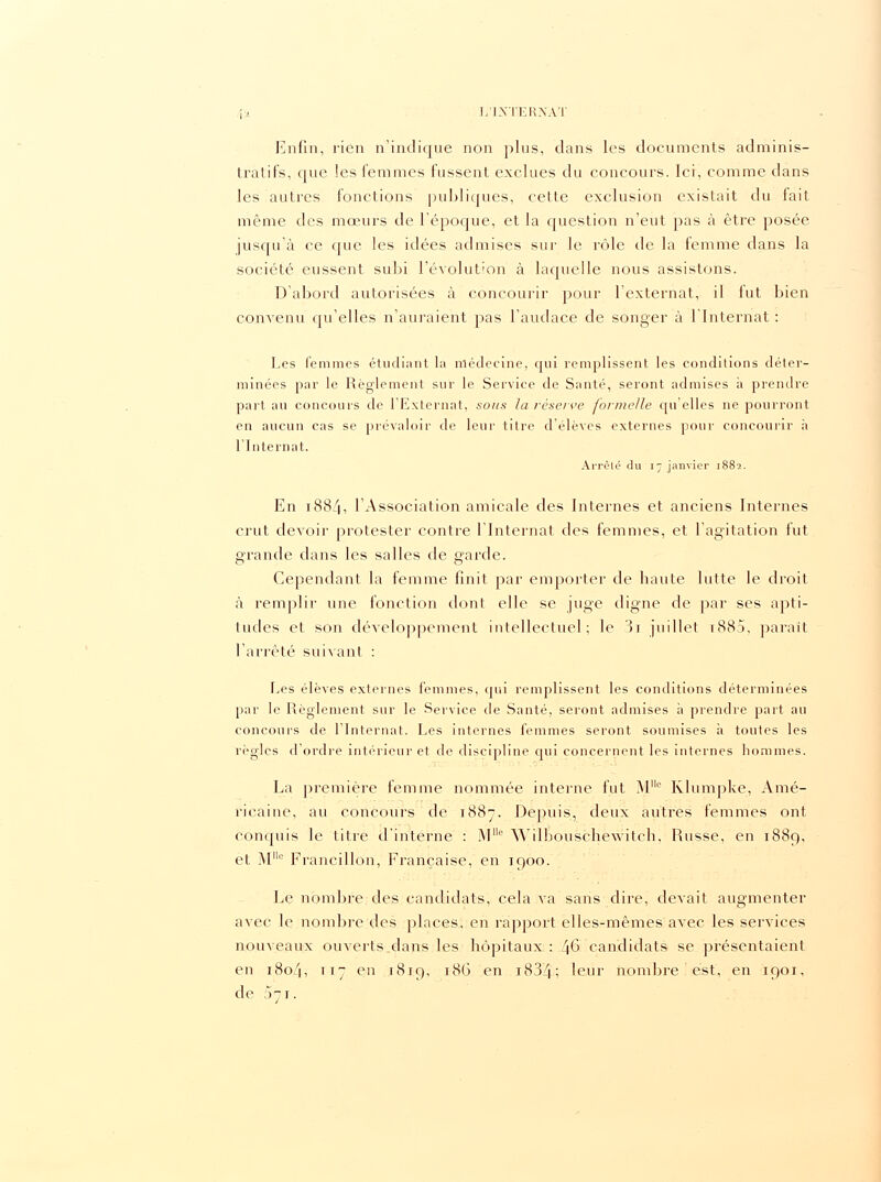 Enfin, rien n'indique non plus, clans les documents adminis- tratifs, que les femmes fussent exclues du concours. Ici, comme dans les autres fonctions publiques, cette exclusion existait du fait même des mœurs de l'époque, et la question n'eut pas à être posée jusqu'à ce que les idées admises sur le rôle de la femme dans la société eussent subi l'évolution à laquelle nous assistons. D'abord autorisées à concourir pour l'externat, il fut bien convenu qu'elles n'auraient pas l'audace de songer à l'Internat : Les femmes étudiant la médecine, qui remplissent les conditions déter- minées par le Règlement sur le Service de Santé, seront admises à prendre part au concours de l'Externat, sous la réserve formelle qu'elles ne pourront en aucun cas se prévaloir de leur titre d'élèves externes pour concourir ;i l'Internat. Arrêté du 17 janvier 1882. En 1884, l'Association amicale des Internes et anciens Internes crut devoir protester contre l'Internat des femmes, et l'agitation fut grande dans les salles de garde. Cependant la femme finit par emporter de haute lutte le droit à remplir une fonction dont elle se juge digne de par ses apti- tudes et son développement intellectuel; le 3i juillet tS85, parait l'arrêté suivant : Les élèves externes femmes, qui remplissent les conditions déterminées par le Règlement sur le Service de Santé, seront admises à prendre part au concours de l'Internat. Les internes femmes seront soumises à toutes les règles d'ordre intérieur et de discipline qui concernent les internes hommes. La première femme nommée interne fut Mc Klumpke, Amé- ricaine, au concours de 1887. Depuis, deux autres femmes ont conquis le titre d'interne : M° YVilbouschewitch, Russe, en 1889, et M0 Francillon, Française, en 1900. Le nombre des candidats, cela va sans dire, devait augmenter avec le nombre des places, en rapport elles-mêmes avec les services nouveaux ouverts dans les hôpitaux : 46: candidats se présentaient en 1804, 117 eu r8T9, 18G en 1834; baùr nombre est, en 1901, de 071.