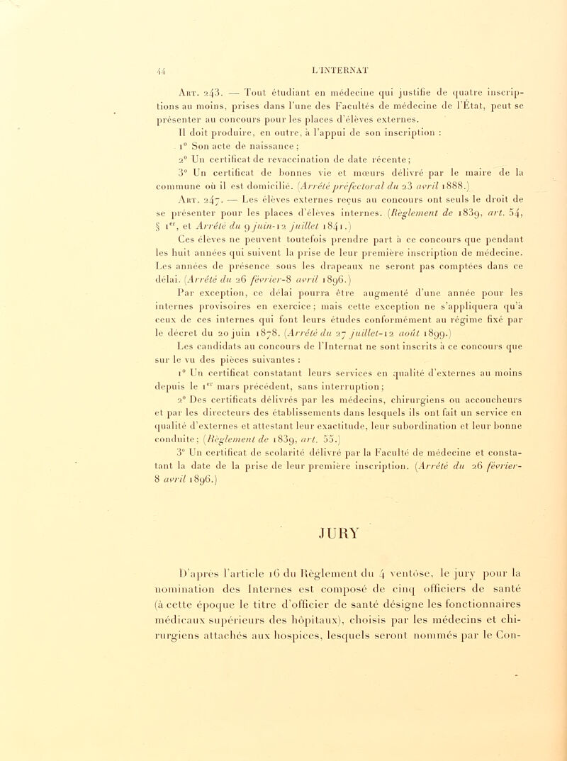 Art. 243. — Tout étudiant en médecine qui justifie de quatre inscrip- tions au moins, prises dans l'une des Facultés de médecine de l'Etat, peut se présenter au concours pour les places d'élèves externes. 11 doit produire, en outre, à l'appui de son inscription : i° Son acte de naissance ; 20 Un certificat de revaccination de date récente; 3° Un certificat de bonnes vie et mœurs délivré par le maire de la commune où il est domicilié. [Arrêtépréfectoral du a3 avril 1888.) Art. 247. — Les élèves externes reçus au concours ont seuls le droit de se présenter pour les places d'élèves internes. [Règlement de 1839, art. 54, § Ier, et Arrêté du gjnin-12 juillet 184 1 • ) Ces élèves ne peuvent toutefois prendre part à ce concours que pendant les huit années qui suivent la prise de leur première inscription de médecine. Les années de présence sous les drapeaux ne seront pas comptées dans ce délai. [Arrêté du 26 février-^ avril 1896.) Par exception, ce délai pourra être augmenté d'une année pour les internes provisoires en exercice ; mais cette exception ne s'appliquera qu'à ceux de ces internes qui font leurs études conformément au régime fixé par le décret du 20 juin 1878. [Arrêté du 1- /uillet-12 août 1899.) Les candidats au concours de l'Internat ne sont inscrits à ce concours que sur le vu des pièces suivantes : i° Un certificat constatant leurs services en qualité d'externes au moins depuis le itr mars précédent, sans interruption; 20 Des certificats délivrés par les médecins, chirurgiens ou accoucheurs et par les directeurs des établissements dans lesquels ils ont fait un service en qualité d'externes et attestant leur exactitude, leur subordination et leur bonne conduite; [Règlement de 1839, art. 55.) 3° Un certificat de scolarité délivré par la Faculté de médecine et consta- tant la date de la prise de leur première inscription. [Arrêté du 26 février- 8 avril 1896.) JURY D'après l'article 16 du Règlement du 4 ventôse, le jury pour la nomination des Internes est composé de cinq officiers de santé (à cette épocpie le titre d'officier de santé désigne les fonctionnaires médicaux supérieurs des hôpitaux), choisis par les médecins et chi- rurgiens attachés aux hospices, lesquels seront nommés par le Con-