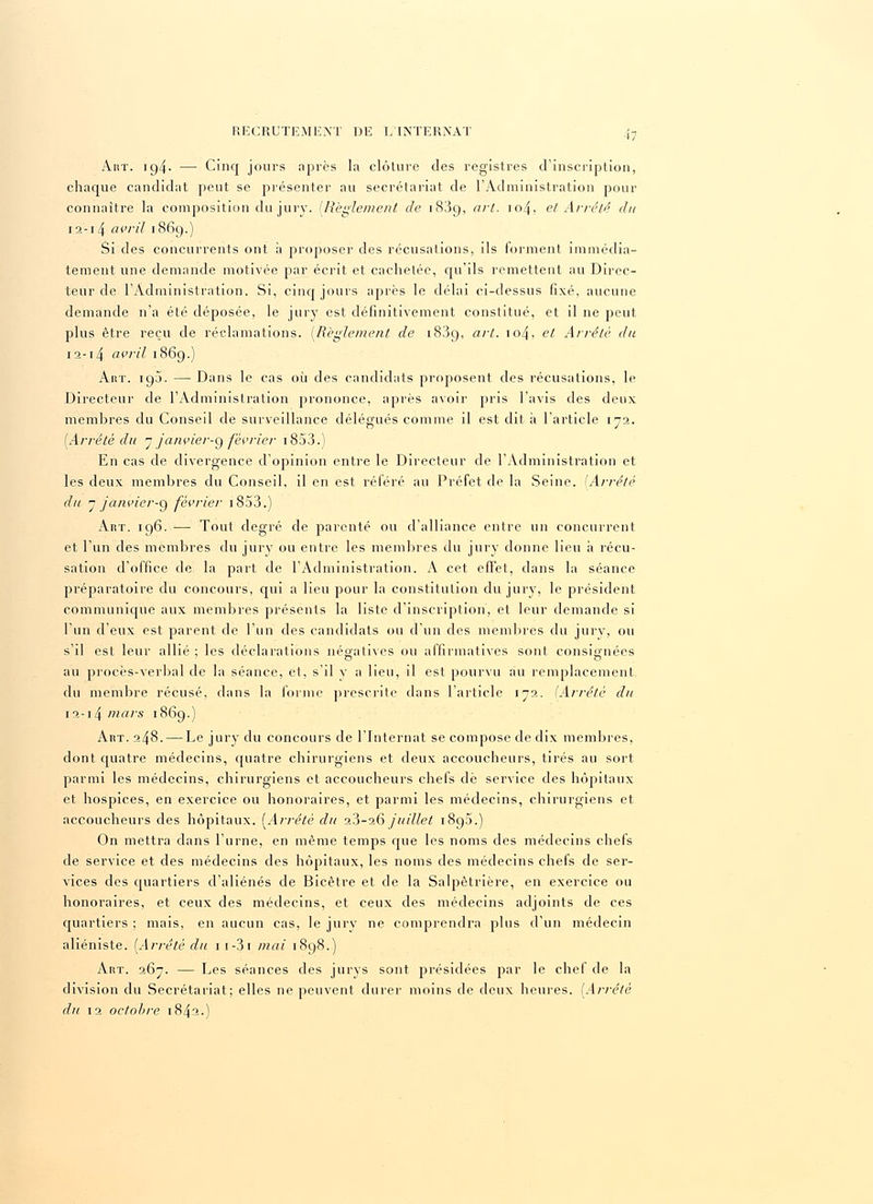 Aht. ic)4- — Cinq jours après la clôture des registres d'inscription, chaque candidat peut se présenter au secrétariat de l'Administration pour connaître la composition du jury. [Règlement de 1839, art. iozf. et Arrêté du 12-14 avril 1869.) Si des concurrents ont à proposer des récusations, ils forment immédia- tement une demande motivée par écrit et cachetée, qu'ils remettent au Direc- teur de l'Administration. Si, cinq jours après le délai ci-dessus fixé, aucune demande n'a été déposée, le jury est définitivement constitué, et il ne peut plus être reçu de réclamations. (Règlement de 183g, art. iozj, et Arrêté du 12-14 avril 1869.) Art. 19J. — Dans le cas où des candidats proposent des récusations, le Directeur de l'Administration prononce, après avoir pris l'avis des deux membres du Conseil de surveillance délégués comme il est dit à l'article 172. [Arrêté du 7 fanvier-g février 1853.) En cas de divergence d'opinion entre le Directeur de l'Administration et les deux membres du Conseil, il en est référé an Préfet de la Seine. [Arrêté du 7 janvier-g février 1853.) Art. 196. —■ Tout degré de parenté ou d'alliance entre un concurrent et l'un des membres du jury ou entre les membres du jury donne lieu à récu- sation d'office de la part de l'Administration. A cet effet, dans la séance préparatoire du concours, qui a lieu pour la constitution du jury, le président communique aux membres présents la liste d'inscription, et leur demande si l'un d'eux est parent de l'un des candidats ou d'un des membres du jury, ou s'il est leur allié : les déclarations négatives ou affirmatives sont consignées o o au procès-verbal de la séance, et, s'il y a lieu, il est pourvu au remplacement du membre récusé, dans la forme prescrite dans l'article 172. (Arrêté du 12-14 mais 1869.) Aht. 248. — Le jury du concours de l'Internat se compose de dix membres, dont quatre médecins, quatre chirurgiens et deux accoucheurs, tirés au sort parmi les médecins, chirurgiens et accoucheurs chefs de service des hôpitaux et hospices, en exercice ou honoraires, et parmi les médecins, chirurgiens et accoucheurs des hôpitaux. {Arrêté du a3-26 juillet 1890.) On mettra dans l'urne, en même temps que les noms des médecins chefs de service et des médecins des hôpitaux, les noms des médecins chefs de ser- vices des quartiers d'aliénés de Bicètre et de la Salpètrière, en exercice ou honoraires, et ceux des médecins, et ceux des médecins adjoints de ces quartiers ; mais, en aucun cas, le jury ne comprendra plus d'un médecin aliéniste. (Arrêté du 1 1-3 1 mai 1898.) Art. 267. — Les séances des jurys sont présidées par le chef de la division du Secrétariat; elles ne peuvent durer moins de deux heures. [Arrêté