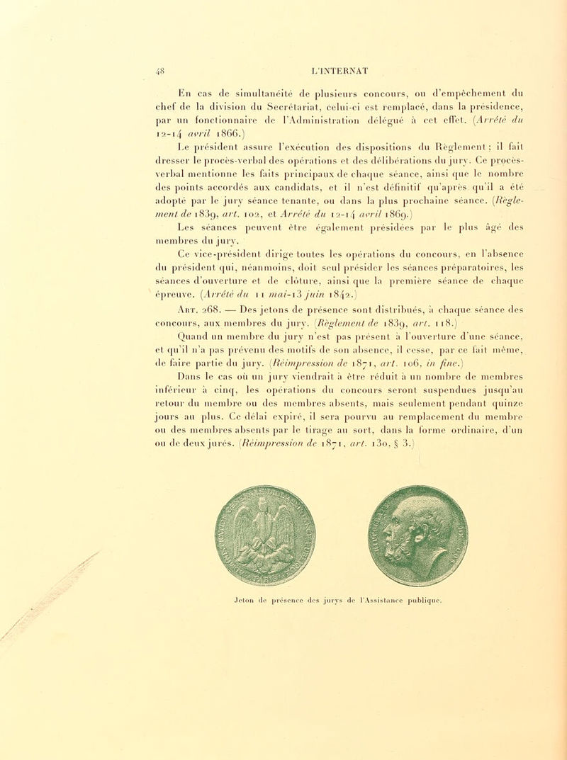 En cas de simultanéité de plusieurs concours, ou d'empêchement du chef de la division du Secrétariat, celui-ci est remplacé, dans la présidence, par un fonctionnaire de l'Administration délégué à cet effet. (Arrêté du i a -14 avril 1866.) Le président assure l'exécution des dispositions du Règlement ; il fait dresser le procès-verbal des opérations et des délibérations du jury. Ce procès- verbal mentionne les faits principaux de chaque séance, ainsi que le nombre des points accordés aux candidats, et il n'est définitif qu'après qu'il a été adopté par le jury séance tenante, ou dans la plus prochaine séance. (Règle- ment de 1839, art. 10a, et Arrêté du 12-14 avril 1869.) Les séances peuvent être également présidées par le plus âgé des membres du jury. Ce vice-président dirige toutes les opérations du concours, en l'absence du président qui, néanmoins, doit seul présider les séances préparatoires, les séances d'ouverture et de clôture, ainsi que la première séance de chaque épreuve. (Arrêté du 11 m ai-i3 juin 1842.) Aiit. 268. — Des jetons de présence sont distribués, à chaque séance des concours, aux membres du jury. (Règlement de 1839, art. 118.) Quand un membre du jury n'est pas présent à l'ouverture d'une séance, et qu'il n'a pas prévenu des motifs de son absence, il cesse, par ce fait même, de faire partie du jury. (Réimpression de 1871, art. 106, in fine.) Dans le cas où un jury viendrait à être réduit à un nombre de membres inférieur à cinq, les opérations du concours seront suspendues jusqu'au retour du membre ou des membres absents, mais seulement pendant quinze jours au plus. Ce délai expiré, il sera pourvu au remplacement du membre ou des membres absents par le tirage au sort, dans la forme ordinaire, d'un ou de deux jurés. (Réimpression de 1871, art. i3o, § 3.) Jeton do présence des jurys de l'Assistance publique.