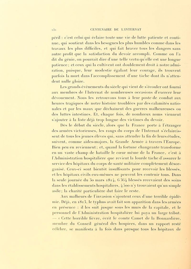 péril : c'est celui qui éclaire toute une vie de lutte patiente et conti- nue, qui soutient dans les besognes les plus humbles comme dans les travaux les plus difficiles, et qui fait braver tous les dangers sans autre profit que la satisfaction du devoir accompli. Comme on l'a dit du génie, on pourrait dire d'une telle vertu qu'elle est une longue patience ; et ceux qui la cultivent ont doublement droit à notre admi- ration, puisque, leur modestie égalant leur courage, ils trouvent parfois la mort dans l'accomplissement d'une tâche dont ils n'atten- dent nulle gloire. Les grands événements du siècle qui Arient de s'écouler ont fourni aux membres cle l'Internat de nombreuses occasions d'exercer leur dévouement. Nous les retrouvons tous à leur poste de combat aux heures tragiques de notre histoire troublées par des calamités natio- nales et par les maux que déchaînent des guerres malheureuses ou des luttes intestines. Et, chaque fois, de nombreux noms viennent s'ajouter à la liste déjà trop longue des victimes du devoir. Dès le début du siècle, alors cpie la France porte à l'étranger des armées victorieuses, les rangs du corps de l'Internat s'éclaircis- sent de tous les jeunes élèves qui, sans attendre la fin de leurs études, suivent, comme aides-majors, la Grande Armée à travers l'Europe. Bien peu en reviennent; et, quand la fortune changeante transforme en un A^aste champ de bataille le cœur même de la France, c'est à l'Administration hospitalière que revient la lourde tâche d'assurer le service des hôpitaux du corps de santé militaire complètement désor- ganisé. Ceux-ci sont bientôt insuffisants pour recevoir les blessés, et les hôpitaux civils eux-mêmes ne peuvent les contenir tous. Dans la seule journée du 3o mars 1814, 6 364 blessés recevaient des soins dans les établissements hospitaliers, 4 5oo n'y trouvaient qu'un simple asile; la charité particulière dut faire le reste. Aux malheurs de l'invasion s'ajoutent ceux d'une terrible épidé- mie. Déjà, en i8i3, le typhus avait fait son apparition dans les armées en présence : il les suit jusque sous les murs de la capitale, et le personnel de l'Administration hospitalière lui paya un large tribut. - « Cette horrible fièvre, écrit le comte Carnet de la Bonnardière, membre du Conseil général des hospices, dans un rapport resté célèbre, se manifesta à la fois dans presque tous les hôpitaux de