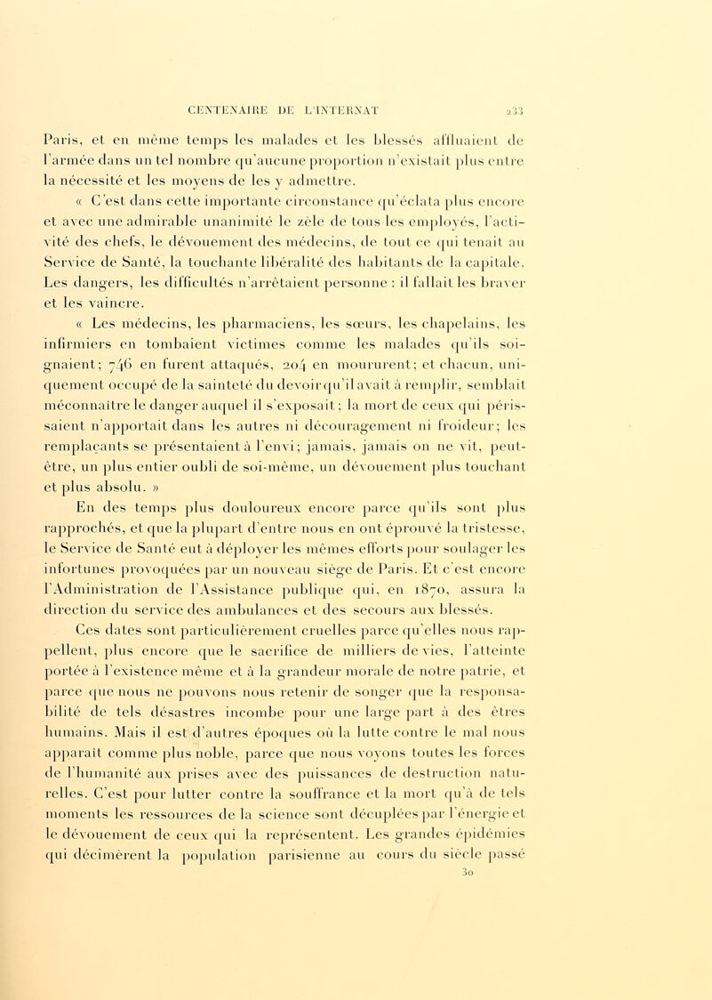 Paris, et en même temps les malades et les blessés affluaient de Tannée dans un tel nombre qu'aucune proportion n'existait plus entre la nécessité et les moyens de les y admettre. « C'est dans cette importante circonstance qu'éclata plus encore et avec une admirable unanimité le zèle de tous les employés, l'acti- vité des chefs, le dévouement des médecins, de tout ce qui tenait au Service de Santé, la touchante libéralité des habitants de la capitale. Les dangers, les difficultés n'arrêtaient personne : il fallait les braver et les vaincre. « Les médecins, les pharmaciens, les sœurs, les chapelains, les infirmiers en tombaient victimes comme les malades qu'ils soi- gnaient; 746 en furent attaqués, 204 en moururent; et chacun, uni- quement occupé de la sainteté du devoir qu'il avait à remplir, semblait méconnaître le danger auquel il s'exposait ; la mort de ceux qui péris- saient n'apportait clans les autres ni découragement ni froideur; les remplaçants se présentaient à l'envi; jamais, jamais on ne vit, peut- être, un plus entier oubli de soi-même, un dévouement plus touchant et plus absolu. » En des temps plus douloureux encore parce qu'ils sont plus rapprochés, et que la plupart d'entre nous en ont éprouvé la tristesse, le Service de Santé eut à déployer les mêmes efforts pour soulager les infortunes provoquées par un nouveau siège de Paris. Et c'est encore l'Administration de l'Assistance publique qui, en 1870, assura la direction du service des ambulances et des secours aux blessés. Ces dates sont particulièrement cruelles parce qu'elles nous rap- pellent, plus encore que le sacrifice de milliers de vies, l'atteinte portée à l'existence même et à la grandeur morale de notre patrie, et parce que nous ne pouvons nous retenir de songer que la responsa- bilité de tels désastres incombe pour une large part à des êtres humains. Mais il estd'autres époques où la lutte contre le mal nous apparaît comme plus noble, parce cpie nous voyons toutes les forces de l'humanité aux prises avec des puissances de destruction natu- relles. C'est pour lutter contre la souffrance et la mort qu'à de tels moments les ressources de la science sont décuplées par l'énergie et le dévouement de ceux qui la représentent. Les grandes épidémies qui décimèrent la population parisienne au cours du siècle passé 3o