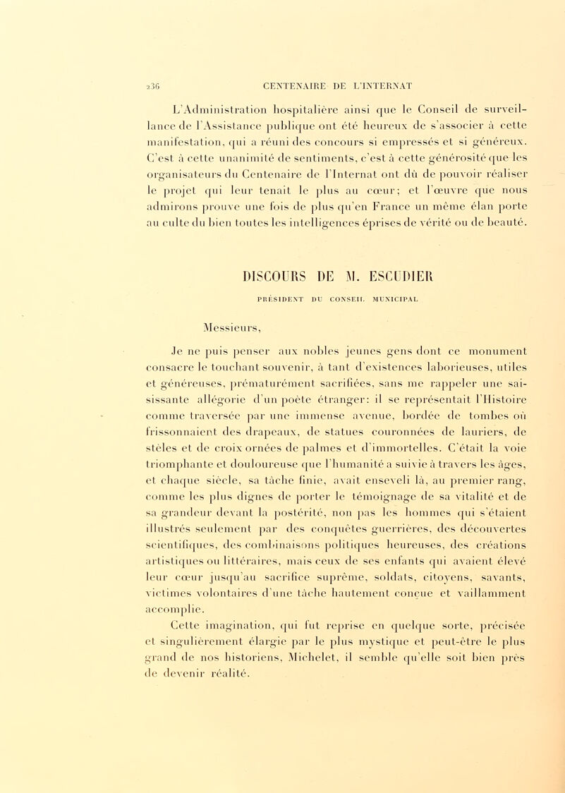 L'Administration hospitalière ainsi que le Conseil de surveil- lance de l'Assistance publique ont été heureux de s'associer à cette manifestation, qui a réuni des concours si empressés et si généreux. C'est à cette unanimité de sentiments, c'est à cette générosité que les organisateurs du Centenaire de l'Internat ont dû de pouvoir réaliser le projet qui leur tenait le plus au cœur; et l'œuvre que nous admirons prouve une fois de plus qu'en France un même élan porte au culte du bien toutes les intelligences éprises de vérité ou de beauté. DISCOURS DE M. ESGliDlER PRÉSIDENT DU CONSEIL MUNICIPAL Messieurs, Je ne puis penser aux nobles jeunes gens dont ce monument consacre le touchant souvenir, à tant d'existences laborieuses, utiles et généreuses, prématurément sacrifiées, sans me rappeler une sai- sissante allégorie d'un poète étranger: il se représentait l'Histoire comme traversée par une immense avenue, bordée de tombes où frissonnaient des drapeaux, de statues couronnées de lauriers, de stèles et de croix ornées de palmes et d'immortelles. C'était la Aroie triomphante et douloureuse que l'humanité a suivie à travers les âges, et chaque siècle, sa tâche finie, avait enseveli là, au premier rang, comme les plus dignes de porter le témoignage de sa vitalité et de sa grandeur devant la postérité, non pas les hommes qui s'étaient illustrés seulement par des conquêtes guerrières, des découvertes scientifiques, des combinaisons politiques heureuses, des créations artistiques ou littéraires, mais ceux de ses enfants qui avaient élevé leur cœur jusqu'au sacrifice suprême, soldats, citovens, savants, victimes volontaires d'une tâche hautement conçue et vaillamment accomplie. Cette imagination, qui fut reprise en quelque sorte, précisée et singulièrement élargie par le plus mystique et peut-être le plus grand de nos historiens, Michelet, il semble qu'elle soit bien près de devenir réalité.