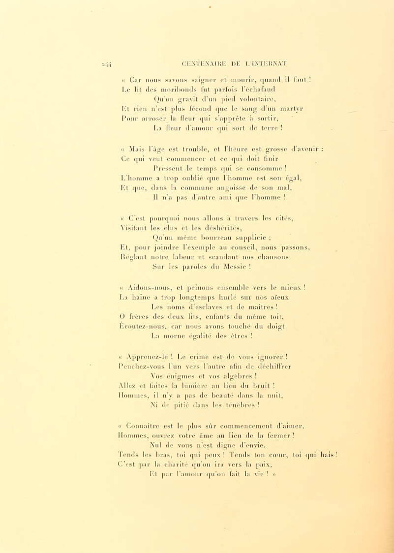 « Car nous savons saigner et mourir, quand il faut Le lit des moribonds fut parfois l'échafaud Qu'on gravit d'un pied volontaire, Et rien n'est plus fécond que le sang d'un martyr Pour arroser la lienr qui s'apprête a sortir, La ileur d'amour oui sort de terre ! « Mais l'âge est trouble, et l'heure est grosse d'avenir : Ce qui veut commencer et ce qui doit finir Pressent le temps qui se consomme ! L'homme a trop oublié que l'homme est son égal, Et que, dans la commune angoisse de son mal, Il n'a pas d'autre ami que l'homme ! « C'est pourquoi nous allons a travers les cités, Visitant les élus et les déshérités, Qu'un même bourreau supplicie ; Et, pour joindre l'exemple au conseil, nous passons, Réglant notre labeur et scandant nos chansons Sur les paroles du Messie ! « Aidons-nous, et peinons ensemble vers le mieux ! La haine a trop longtemps hurlé sur nos aïeux Les noms d'esclaves et de maîtres ! O frères des deux lits, enfants du même toit, Ecoutez-nous, car nous avons touché du doigt La morne égalité des êtres ! « Apprenez-le ! Le crime est de vous ignorer ! Penchez-vous l'un vers l'autre afin de déchiffrer Vos énigmes et vos algèbres ! Allez et faites la lumière au lieu du bruit ! Hommes, il n'y a pas de beauté dans la nuit, Ni de pitié dans les ténèbres ! « Connaître est le plus sur commencement d'aimer. Hommes, ouvrez votre âme au lieu de la fermer! Nul de vous n'est digne d'envie. Tends les bras, toi qui peux ! Tends ton cœur, toi qui hais C'est par la charité qu'on ira vers la paix, Et par l'amour qu'on fait la vie ! »