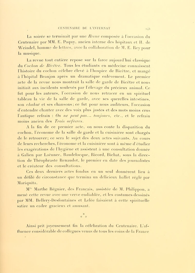 La soirée se terminait par une Revue composée à l'occasion du Centenaire par MM. E. Paquy, ancien interne des hôpitaux et II. de Weindel, homme de lettres, avec la collaboration de M. E. Rey pour la musique. La revue tout entière repose sur la farce aujourd'hui classique du Cochon de Bicëtre. Tous les étudiants en médecine connaissent l'histoire du cochon célèbre élevé à l'hospice de Bicêtre, et mangé à l'hôpital Beaujon après un dramatique enlèvement. Le premier acte de la revue nous montrait la salle de garde de Bicêtre et nous initiait aux incidents soulevés par l'élevage du précieux animal. Ce fut pour les auteurs, l'occasion de nous retracer en un spirituel tableau la vie de la salle de garde, avec ses querelles intestines, son chahut et ses chansons; ce fut pour nous auditeurs, l'occasion d'entendre chanter avec des voix plus justes et des mots moins crus l'antique refrain : On ne peut pas... toujours, etc., et le refrain moins ancien des Trois orfèvres. A la fin de ce premier acte, on nous conte la disparition du cochon, l'économe de la salle de garde et la cuisinière sont chargés de le retrouver; ce sera le sujet des deux actes suivants. Au cours de leurs recherches, l'économe et la cuisinière sont à même d'étudier les exagérations de l'hygiène et assistent à une consultation donnée à Galien par Laënnec, Baudelocque, Ricord, Bichat, sous la direc- tion de Théophraste Renaudot, le premier en date des journalistes et le créateur des consultations. Ces deux derniers actes fondus en un seul donnèrent lieu à un défilé de circonstance que termina un délicieux ballet réglé par Mariquita. Mc Marthe Régnier, des Français, assistée de M. Philippon, a mené cette revue avec une verve endiablée, et les costumes dessinés par MM. Bellery-Desfontaines et Lelée faisaient à cette spirituelle satire un cadre gracieux et amusant. Ainsi prit joyeusement fin la célébration du Centenaire. L'af- fluence considérable de collègues venus de tous les coins de la France