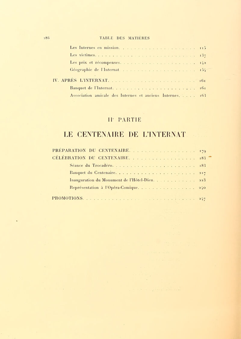 s86 TABLE DES MATIERES Les Internes en mission i i 'i Les victimes 1^7 Les prix et récompenses 142 Géographie de l'Internat i5/( IV. APRÈS L'INTERNAT 161 Banquet de l'Internat 161 Association amicale des Internes et anciens Internes. .... i63 II PARTIE LE CENTENAIRE DE L'INTERNAT PRÉPARATION DU CENTENAIRE i79 CÉLÉBRATION DU CENTENAIRE i83 Séance du Trocadéro i83 Banquet du Centenaire 217 Inauguration du Monument de l'Hôtel-Dieu 223 Représentation à l'Opéra-Comique 2',o PROMOTIONS 2',;